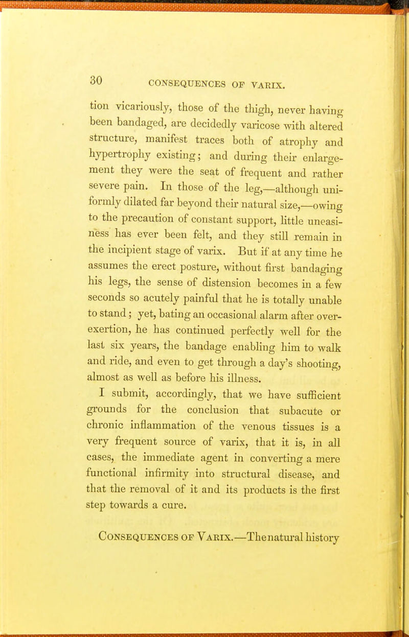 tion vicariously, those of the thigh, never having been bandaged, are decidedly varicose with altered structure, manifest traces both of atrophy and hypertrophy existing; and during their enlarge- ment they were the seat of frequent and rather severe pain. In those of the leg,—although uni- formly dilated far beyond their natural size,—owing to the precaution of constant support, little uneasi- ness has ever been felt, and they still remain in the incipient stage of varix. But if at any time he assumes the erect posture, without first bandaging his legs, the sense of distension becomes in a few seconds so acutely painful that he is totally unable to stand; yet, bating an occasional alarm after over- exertion, he has continued perfectly well for the last six years, the bandage enabling him to walk and ride, and even to get through a day's shooting, almost as well as before his illness. I submit, accordingly, that we have sufficient grounds for the conclusion that subacute or chronic inflammation of the venous tissues is a very frequent source of varix, that it is, in all cases, the immediate agent in converting a mere functional infirmity into structural disease, and that the removal of it and its products is the first step towards a cure. Consequences op Varix.—Thenatiu-al history