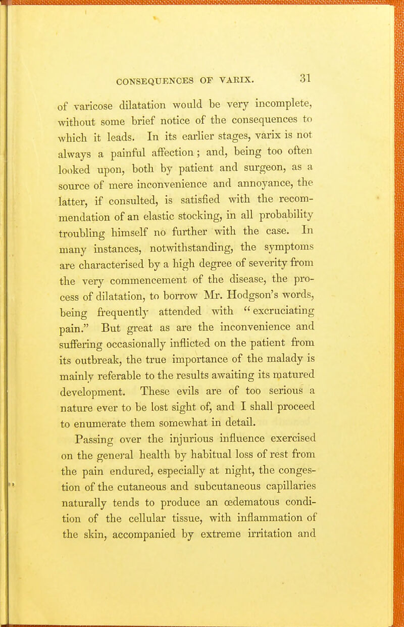 of varicose dilatation would be very incomplete, without some brief notice of the consequences to which it leads. In its earlier stages, varix is not always a painful affection; and, being too often looked upon, both by patient and surgeon, as a source of mere inconvenience and annoyance, the latter, if consulted, is satisfied with the recom- mendation of an elastic stocking, in all probabihty troubling himself no further with the case. In many instances, notwithstanding, the symptoms are characterised by a high degree of severity from the very commencement of the disease, the pro- cess of dilatation, to borrow Mr. Hodgson's words, being frequently attended with excruciating pain. But great as are the inconvenience and suffering occasionally inflicted on the patient from its outbreak, the true importance of the malady is mainly referable to the results awaiting its matured development. These evils are of too serious a nature ever to be lost sight of, and I shall proceed to enumerate them somewhat in detail. Passing over the injurious influence exercised on the general health by habitual loss of rest from the pain endured, especially at night, the conges- tion of the cutaneous and subcutaneous capillaries naturally tends to produce an oedematous condi- tion of the cellular tissue, with inflammation of the skin, accompanied by extreme irritation and