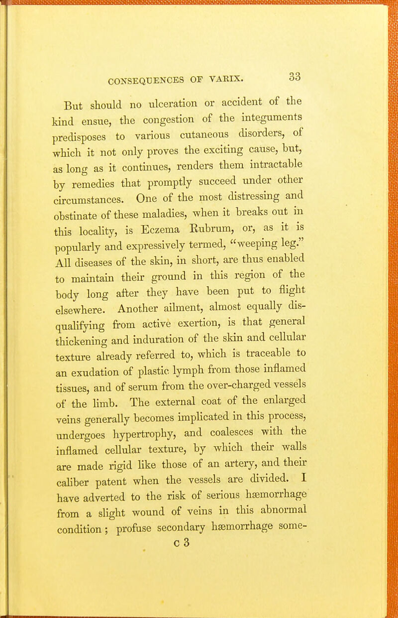 But should no ulceration or accident of the kind ensue, the congestion of the integuments predisposes to various cutaneous disorders, of which it not only proves the exciting cause, but, as long as it continues, renders them intractable by remedies that promptly succeed under other circumstances. One of the most distressing and obstinate of these maladies, when it breaks out in this locality, is Eczema Eubrum, or, as it is popularly and expressively termed, weeping leg. All diseases of the skin, in short, are thus enabled to maintain then: ground in this region of the body long after they have been put to flight elsewhere. Another ailment, almost equally dis- qualifying from active exertion, is that general thickening and induration of the sldn and cellular texture akeady referred to, which is traceable to an exudation of plastic lymph from those inflamed tissues, and of serum from the over-charged vessels of the limb. The external coat of the enlarged veins generally becomes implicated in this process, undergoes hypertrophy, and coalesces with the inflamed ceUular texture, by which their walls are made rigid like those of an artery, and their caliber patent when the vessels are divided. I have adverted to the risk of serious haemorrhage from a sUght wound of veins in this abnormal condition; profuse secondary haemorrhage some-