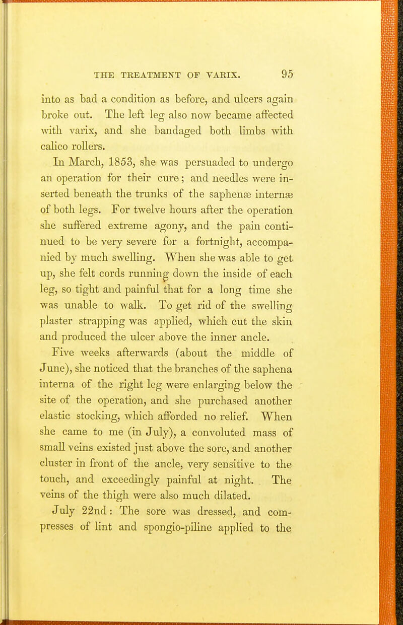 into as bad a condition as before, and ulcers again broke out. The left leg also now became affected with varix, and she bandaged both limbs with calico rollers. In March, 1853, she was persuaded to undergo an operation for their cure; and needles were in- serted beneath the trunks of the saphente intemae of both legs. For twelve hours after the operation she suffered extreme agony, and the pain conti- nued to be very severe for a fortnight, accompa- nied by much swelling. When she was able to get up, she felt cords running down the inside of each leg, so tight and painful that for a long time she was unable to walk. To get rid of the swelling plaster strapping was applied, which cut the skin and produced the ulcer above the inner ancle. Five weeks afterwards (about the middle of June), she noticed that the branches of the saphena interna of the right leg were enlarging below the site of the operation, and she purchased another elastic stocking, which afforded no relief. When she came to me (in July), a convoluted mass of small veins existed just above the sore, and another cluster in front of the ancle, very sensitive to the touch, and exceedingly painful at night. The veins of the thigh were also much dilated. J uly 22nd: The sore was dressed, and com- presses of lint and spongio-piline applied to the