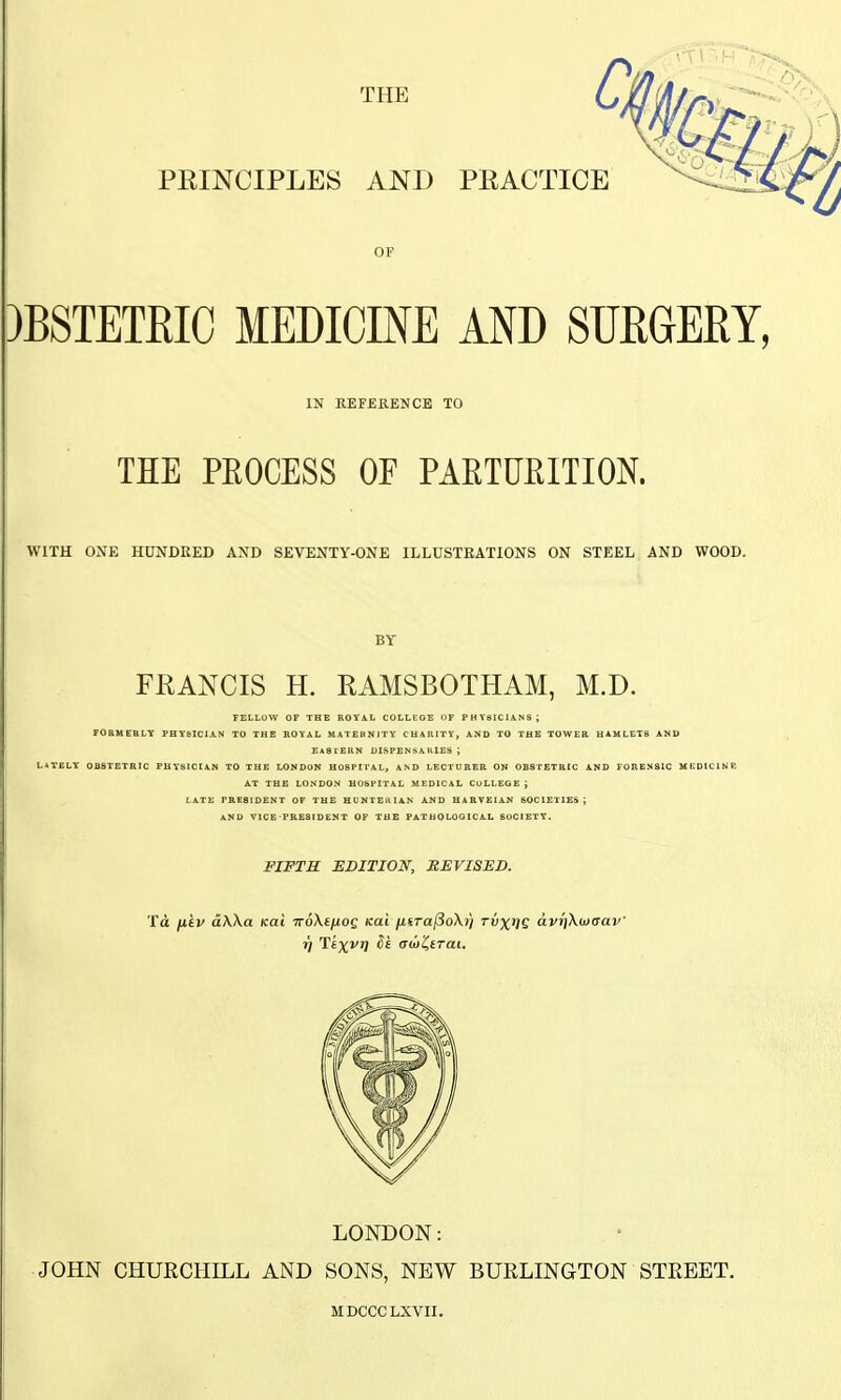 PEINCIPLES AND PEACTICE OF 3BSTETRIC MEDICINE AND SUEGERY IN KEFERENCE TO THE PEOCESS OF PARTUEITION. WITH ONE HUNDRED AND SEVENTY-ONE ILLUSTRATIONS ON STEEL AND WOOD. BY FRANCIS H. RAMSBOTHAM, M.D. FELLOW OF THE ROTA.L COLLEGE OF PHT31CIANS; FORMEBLY PHYSICIAN TO THE ROYAL MATERNITY CHARITY, AND TO THE TOWER HAMLET8 AND EA81ERN DISPENSARIES ; L*TELY OBSTETRIC PHYSICIAN TO THE LONDON HOSPM'AL, AND LECTDEEB. ON OBSTETRIC AND FORENSIC MEDICINE AT THE LONDON HOSPITAL MEDICAL COLLEGE ; LATE PRESIDENT OF THE HUNTEiiliN AND HARVEIAN SOCIETIES; AND VICE PRESIDENT OP THE PATHOLOGICAL SOCIETY. FIFTH EDITION, REVISED. Ta p.tv dWa Kat TroXtfxog teal yLkTa^oXi] rvx^Q avrjXwcrav' LONDON: JOHN CHURCHILL AND SONS, NEW BURLINGTON STREET. MDCCCLXVII.