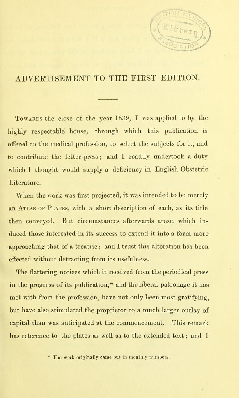 ADVERTISEMENT TO THE FIEST EDITION. Towards the close of the year 1839, I was applied to by the highly respectable house, through which this publication is offered to the medical profession, to select the subjects for it, and to contribute the letter-press; and I readily undertook a duty which I thought would supply a deficiency in English Obstetric Literature. When the work was first projected, it was intended to be merely an Atlas of Plates, with a short description of each, as its title then conveyed. But circumstances afterwards arose, which in- duced those interested in its success to extend it into a form more approaching that of a treatise; and I trust this alteration has been efi'ected without detracting from its usefulness. The flattering notices which it received from the periodical press in the progress of its publication,* and the liberal patronage it has met with from the profession, have not only been most gratifying, but have also stimulated the proprietor to a much larger outlay of capital than was anticipated at the commencement. This remark has reference to the plates as well as to the extended text; and I * The work originally came out in monthly nurabeva.