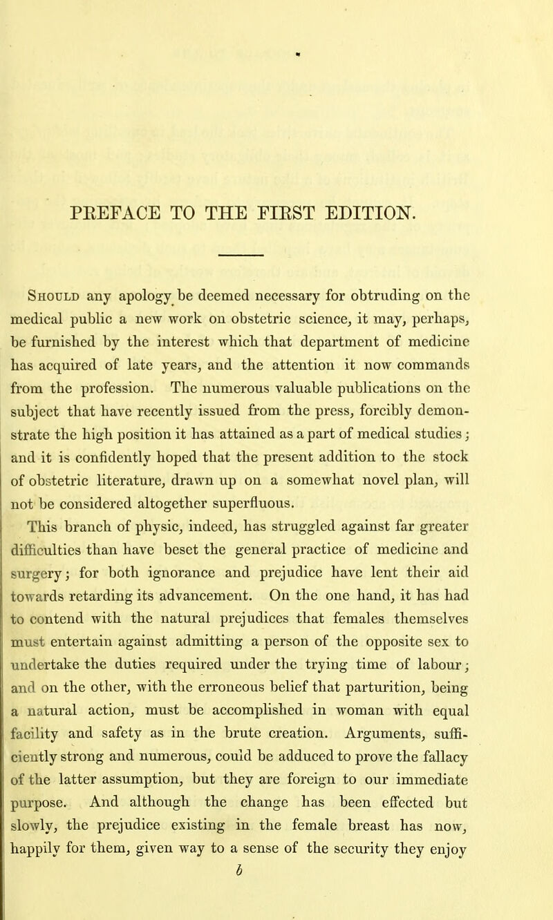 Should any apology be deemed necessary for obtruding on the medical public a new work on obstetric science, it may, perhaps, be furnished by the interest which that department of medicine has acquired of late years, and the attention it now commands from the profession. The numerous valuable publications on the subject that have recently issued from the press, forcibly demon- strate the high position it has attained as a part of medical studies; and it is confidently hoped that the present addition to the stock of obstetric literature, drawn up on a somewhat novel plan, will not be considered altogether superfluous. This branch of physic, indeed, has struggled against far greater difficulties than have beset the general practice of medicine and surgery; for both ignorance and prejudice have lent their aid towards retarding its advancement. On the one hand, it has had to contend with the natural prejudices that females themselves must entertain against admitting a person of the opposite sex to undertake the duties required under the trying time of labour; and on the other, with the erroneous belief that parturition, being a natural action, must be accomplished in woman with equal facility and safety as in the brute creation. Arguments, suffi- ciently strong and numerous, could be adduced to prove the fallacy of the latter assumption, but they are foreign to our immediate purpose. And although the change has been effected but slowly, the prejudice existing in the female breast has now, happily for them, given way to a sense of the security they enjoy b