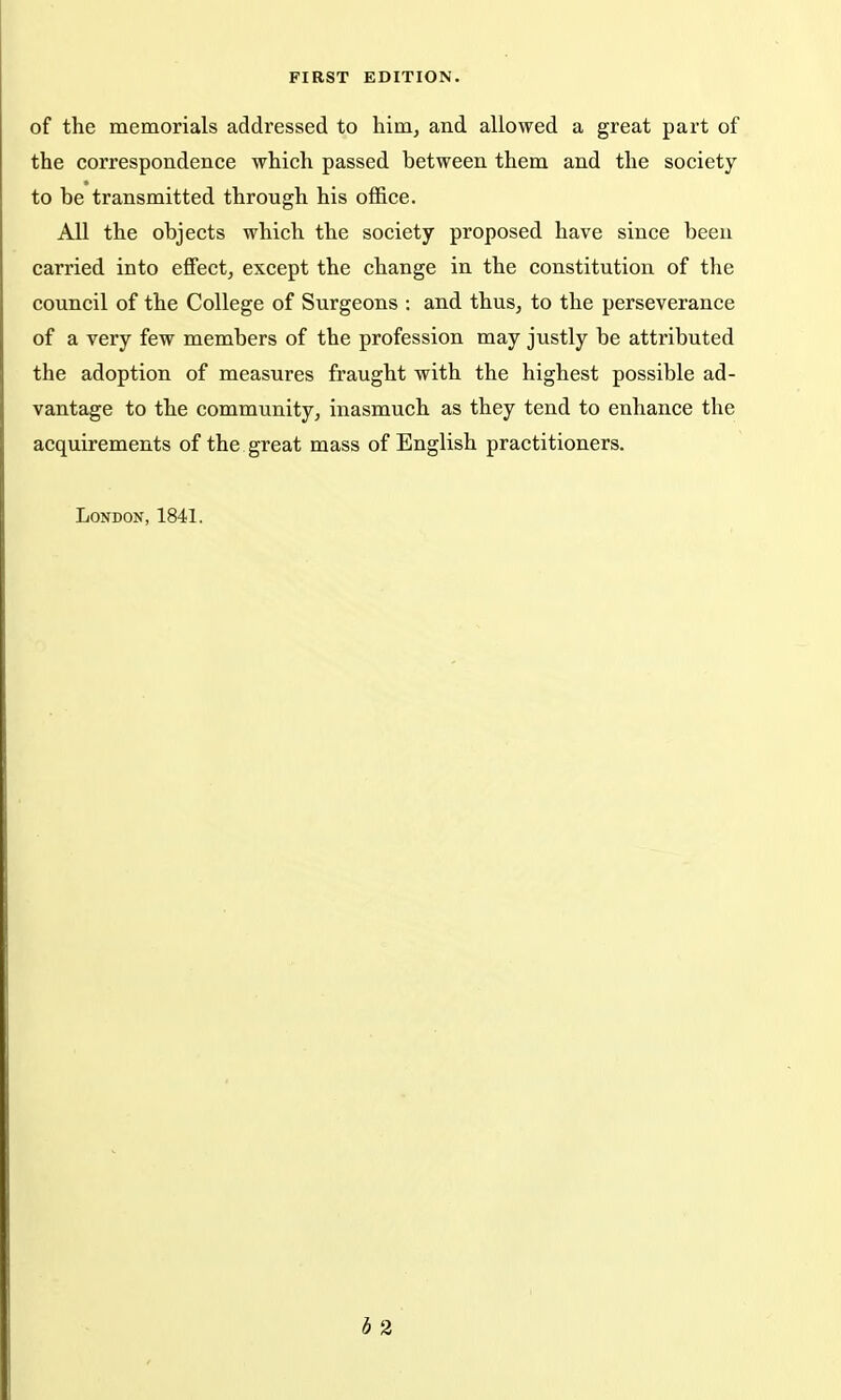 FIRST EDITION. of the memorials addressed to him, and allowed a great part of the correspondence which passed between them and the society to be transmitted through his office. All the objects which the society proposed have since been carried into effect, except the change in the constitution of the council of the College of Surgeons : and thus, to the perseverance of a very few members of the profession may justly be attributed the adoption of measures fraught with the highest possible ad- vantage to the community, inasmuch as they tend to enhance the acquirements of the great mass of English practitioners. London, 1841. h 2