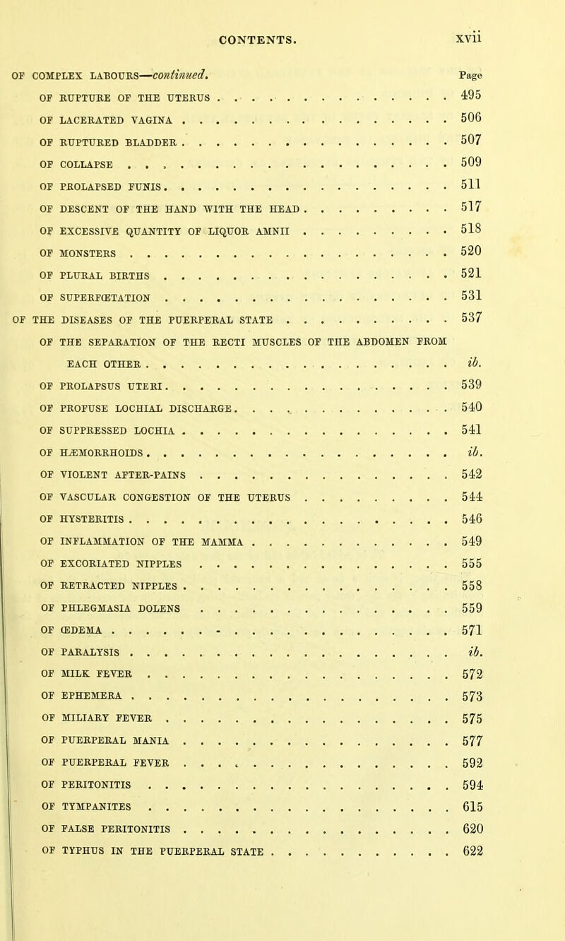 OF COMPLEX LABOURS—COntimed. Page OF RUPTURE OF THE UTERUS ^iQS OF LACERATED VAGINA 506 OF RUPTURED BLADDER 507 OP COLLAPSE 509 OF PROLAPSED FUNIS 511 OF DESCENT OF THE HAND WITH THE HEAD 517 OF EXCESSIVE QUANTITY OF LIQUOR AMNII 518 OF MONSTERS 520 OF PLURAL BIRTHS 521 OF SUPERFCETATION 531 OF THE DISEASES OF THE PUERPERAL STATE 537 OF THE SEPARATION OF THE RECTI MUSCLES OF THE ABDOMEN FROM EACH OTHER H. OF PROLAPSUS UTERI 539 OF PROFUSE LOCHIAL DISCHARGE. 540 OF SUPPRESSED LOCHIA 541 OF HEMORRHOIDS lb. OF VIOLENT AFTER-PAINS 542 OF VASCULAR CONGESTION OF THE UTERUS 544 OF HYSTERITIS 546 OF INFLAMMATION OF THE MAMMA 549 OF EXCORIATED NIPPLES 555 OF RETRACTED NIPPLES 558 OF PHLEGMASIA DOLENS 559 OF (EDEMA 571 OF PARALYSIS ib. OP MILK FEVER 572 OF EPHEMERA 573 OF MILIARY FEVER 575 OF PUERPERAL MANIA 577 OF PUERPERAL FEVER ...c 592 OF PERITONITIS 594 OF TYMPANITES 615 OF FALSE PERITONITIS 620 OF TYPHUS IN THE PUERPERAL STATE 622