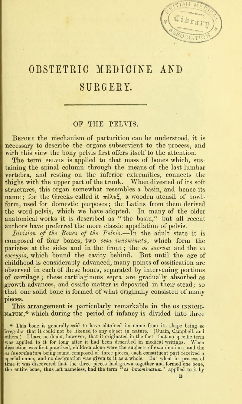 OBSTETEIC MEDICINE AND SUEGEEY. OF THE PELVIS. Before the mediauism of parturition can be understood^ it is necessary to describe the organs subservient to the processj and with this view the bony pelvis first offers itself to the attention. The term pelvis is applied to that mass of bones which, sus- taining the spinal column through the means of the last lumbar vertebra, and resting on the inferior extremities, connects the thighs with the upper part of the trunk. When divested of its soft structures, this organ somewhat resembles a basin, and hence its name ; for the Greeks called it irtXv^, a wooden utensil of bowl- form, used for domestic purposes; the Latins from them derived the word pelvis, which we have adopted. In many of the older anatomical works it is described as  the basin, but all recent authors have preferred the more classic appellation of pelvis. Division of the Bones of the Pelvis.—In the adult state it is composed of four bones, two ossa innominata, which form the parietes at the sides and in the front; the as sacrum and the os coccT/gis, which bound the cavity behind. But until the age of childhood is considerably advanced, many points of ossification are observed in each of these bones, separated by intervening portions of cartilage; these cartilaginous septa are gradually absorbed as growth advances, and ossific matter is deposited in their stead; so that one solid bone is formed of what originally consisted of many pieces. This arrangement is particularly remarkable in the os innomi- NATUM,* which during the period of infancy is divided into three * This bone is generally said to have obtained its name from its shape being so i irregular that it could not be likened to any object in nature. (Quain, Campbell, and others.) I have no doubt, however, that it originated in the fact, that no specific term was applied to it for long after it had been described in medical writings. When dissection was first practised, children alone were the subjects of examination; and the 06' innominatum being found composed of three pieces, each constituent part received a special name, and no designation was given to it as a whole. But when in process of time it was discovered that the three pieces had grown together and formed one bone, the entire bone, thus left nameless, had the teiin os innominatum applied to it by B