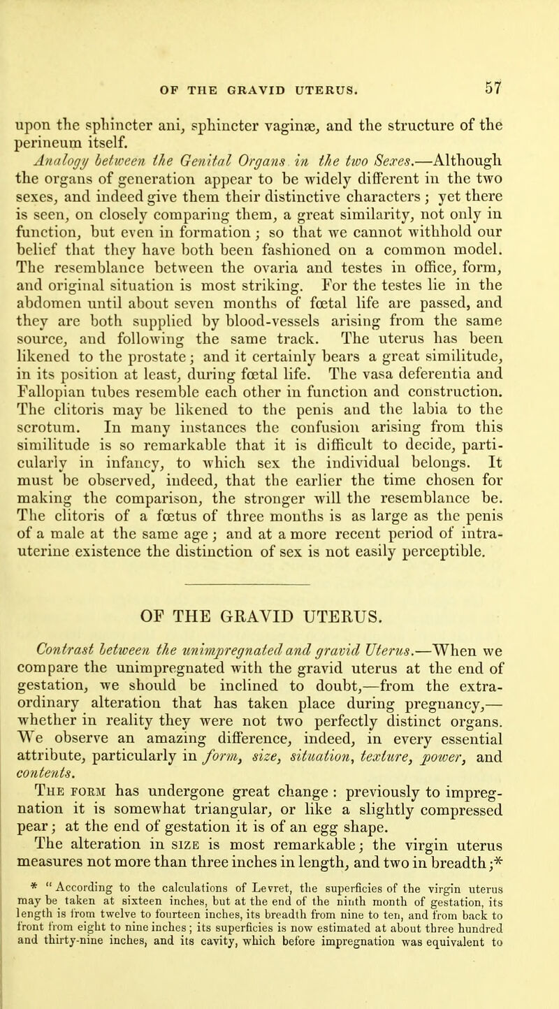 upon the sphincter ani, sphincter vaginje, and the structure of the perineum itself. Analogij between the Genital Organs in the two Sexes.—Although the organs of generation appear to be widely different in the two sexes, and indeed give them their distinctive characters ; yet there is seen, on closely comparing them, a great similarity, not only in function, but even in formation ; so that we cannot withhold our belief that they have both been fashioned on a common model. The resemblance between the ovaria and testes in office, form, and original situation is most striking. For the testes lie in the abdomen until about seven months of foetal life are passed, and they are both supplied by blood-vessels arising from the same source, and following the same track. The uterus has been likened to the prostate; and it certainly bears a great similitude, in its position at least, during foetal life. The vasa deferentia and Fallopian tubes resemble each other in function and construction. The clitoris may be likened to the penis and the labia to the scrotum. In many instances the confusion arising from this similitude is so remarkable that it is difficult to decide, parti- cularly in infancy, to which sex the individual belongs. It must be observed, indeed, that the earlier the time chosen for making the comparison, the stronger will the resemblance be. The clitoris of a foetus of three months is as large as the penis of a male at the same age; and at a more recent period of intra- uterine existence the distinction of sex is not easily perceptible. OF THE GRAVID UTERUS. Contrast letween the unimpregnated and gravid Uterus.—When we compare the unimpregnated with the gravid uterus at the end of gestation, we should be inclined to doubt,—from the extra- ordinary alteration that has taken place during pregnancy,— whether in reality they were not two perfectly distinct organs. We observe an amazing difference, indeed, in every essential attribute, particularly in form, size, situation, texture, power, and contents. The form has undergone great change : previously to impreg- nation it is somewhat triangular, or like a slightly compressed pear; at the end of gestation it is of an egg shape. The alteration in size is most remarkable; the virgin uterus measures not more than three inches in length, and two in breadth;* *  According to the calculations of Levret, the superficies of the virgin uterus may be taken at sixteen inches, but at the end of the ninth month of gestation, its length is from twelve to fourteen inches, its breadth from nine to ten, and from back to front from eight to nine inches; its superficies is now estimated at about three hundred and thirty-nine inches, and its cavity, which before impregnation was eq^uivalent to