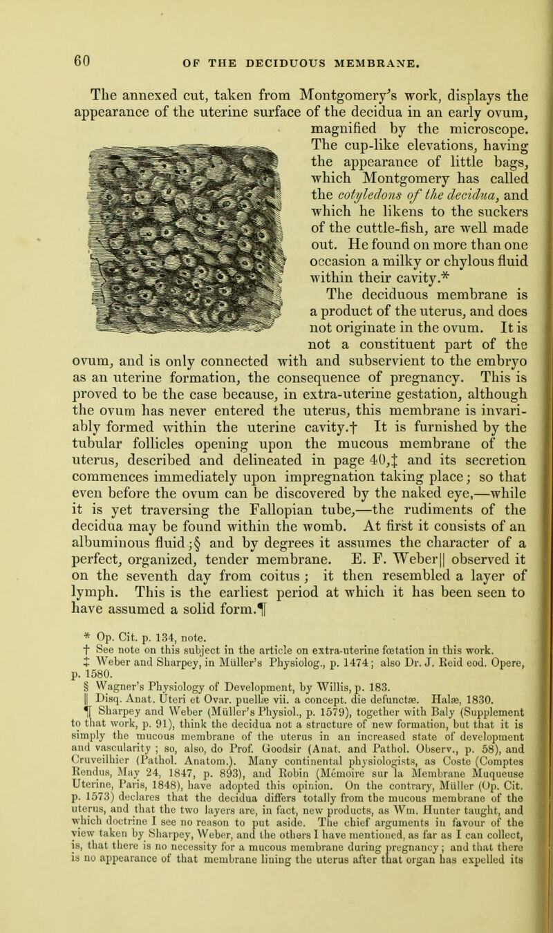 The annexed cut, taken from Montgomery's work, displays the appearance of the uterine surface of the decidua in an early ovum, magnified by the microscope. The cup-like elevations, having the appearance of little bags, which Montgomery has called the cotyledons of the decidua, and which he likens to the suckers of the cuttle-fish, are well made out. He found on more than one occasion a milky or chylous fluid within their cavity.* The deciduous membrane is a product of the uterus, and does not originate in the ovum. It is not a constituent part of the ovum, and is only connected with and subservient to the embryo as an uterine formation, the consequence of pregnancy. This is proved to be the case because, in extra-uterine gestation, although the ovum has never entered the uterus, this membrane is invari- ably formed within the uterine cavity.f It is furnished by the tubular follicles opening upon the mucous membrane of the uterus, described and delineated in page 40,J and its secretion commences immediately upon impregnation taking place; so that even before the ovum can be discovered by the naked eye,—while it is yet traversing the Fallopian tube,—the rudiments of the decidua may be found within the womb. At first it consists of an albuminous fluid and by degrees it assumes the character of a perfect, oi'ganized, tender membrane. E. F. Weber|| observed it on the seventh day from coitus; it then resembled a layer of lymph. This is the earliest period at which it has been seen to have assumed a solid form.^ * Op. Cit. p. 134, note. t See note on this subject in the article on extra-uterine foetation in this work. X Weber and Sharpey, in MuUer's Physiolog., p. 1474; also Dr. J. Keid eod. Opere, p. 1580. § Wagner's Pby.siology of Development, by Willis, p. 183. II Disq. Anat. Uteri et Ovar. puellse vii. a concept, die defunctie. Halaj, 1830. ^ Sharpey and Weber (MuUer's Physiol., p. 1579), together with Baly (Supplement to that work, p. 91), think the decidua not a structure of new formation, but that it is simply the mucous membrane of the uterus in an increased state of development and vascularity ; so, also, do Prof Goodsir (Anat. and Pathol. Observ., p. 58), and Cruveilhier (Pathol. Anatom.). Many continental physiologists, as Coste (Coraptes RendtiH, Jlay 24, 1847, p. 893), and Robin (Meuioiro sur la Membrane Muqucuse Uterine, Paris, 1848), have adopted this opinion. On the contrary, Miilier (Op. Cit. p. 1573) declares that the decidua differs totally from the mucous membrane of the uterus, and that the two layers are, in fact, new products, as Wui. Hunter taught, and ■which doctnne I see no reason to put aside. Tlie chief arguments in favour of the view taken by Sharpey, Weber, and the others 1 have mentioned, as far as I can collect, IS, that there is no necessity for a mucous membrane during pregnancy; and that there is no appearance of that membrane lining the uterus after that organ has expelled its