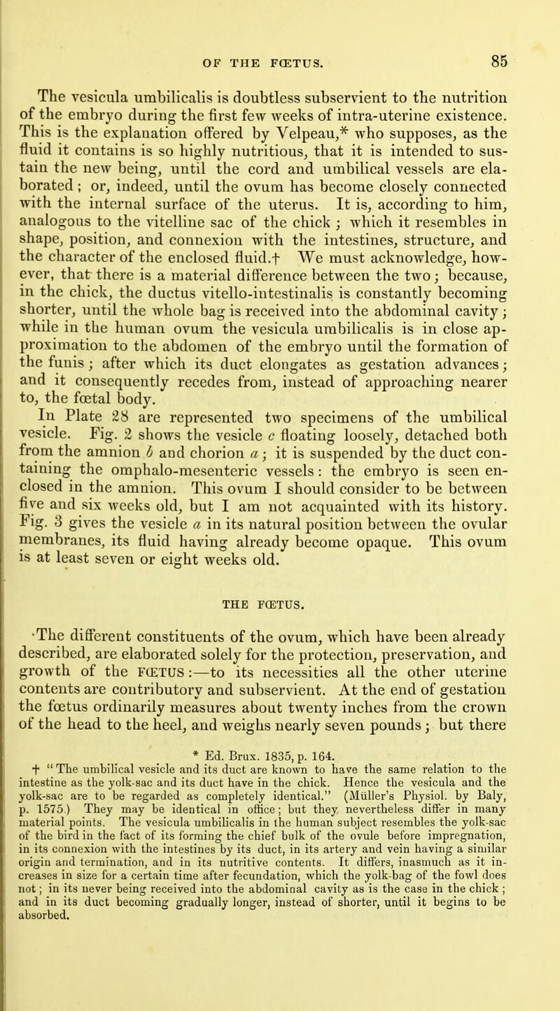 The vesicula urabilicalis is doubtless subservient to the nutrition of the embryo during the first few weeks of intra-uterine existence. This is the explanation offered by Velpeau,* who supposes, as the fluid it contains is so highly nutritious, that it is intended to sus- tain the new being, until the cord and umbilical vessels are ela- borated ; or, indeed, until the ovum has become closely connected with the internal surface of the uterus. It is, according to him, analogous to the vitelline sac of the chick ; which it resembles in shape, position, and connexion with the intestines, structure, and the character of the enclosed fluid.f We must acknowledge, how- ever, that there is a material difference between the two; because, in the chick, the ductus vitello-intestinalis is constantly becoming shorter, until the whole bag is received into the abdominal cavity ; while in the human ovum the vesicula umbilicalis is in close ap- proximation to the abdomen of the embryo until the formation of the funis ; after which its duct elongates as gestation advances; and it consequently recedes from, instead of approaching nearer to, the foetal body. In Plate 28 are represented two specimens of the umbilical vesicle. Fig. 2 shows the vesicle c floating loosely, detached both from the amnion ^ and chorion a; it is suspended by the duct con- taining the omphalo-mesenteric vessels: the embryo is seen en- closed in the amnion. This ovum I should consider to be between five and six weeks old, but I am not acquainted with its history. Fig. 3 gives the vesicle a, in its natural position between the ovular membranes, its fluid having already become opaque. This ovum is at least seven or eight weeks old. THE FCETUS. •The different constituents of the ovum, which have been already described, are elaborated solely for the protection, preservation, and growth of the fcetus :—to its necessities all the other uterine contents are contributory and subservient. At the end of gestation the foetus ordinarily measures about twenty inches from the crown of the head to the heel, and weighs nearly seven pounds; but there * Ed. Brux. 1835, p. 164. + The umbilical vesicle and its duct are known to have the same relation to the intestine as the yolk-sac and its duct have in the chick. Hence the vesicula and the yolk-sac are to be regarded as completely identical. (MuUer's Physiol, by Baly, p. 1575.) They may be identical in office; but they nevertheless differ in many material points. The vesicula umbilicalis in the human subject resembles the yolk-sac of the bird in the fact of its forming the chief bulk of the ovule before impregnation, in its connexion with the intestines by its duct, in its artery and vein having a similar origin and termination, and in its nutritive contents. It differs, inasmuch as it in- creases in size for a certain time after fecundation, which the yolk-bag of the fowl does not; in its never being received into the abdominal cavily as is the case in the chick ; and in its duct becoming gradually longer, instead of shorter, until it begins to be absorbed.