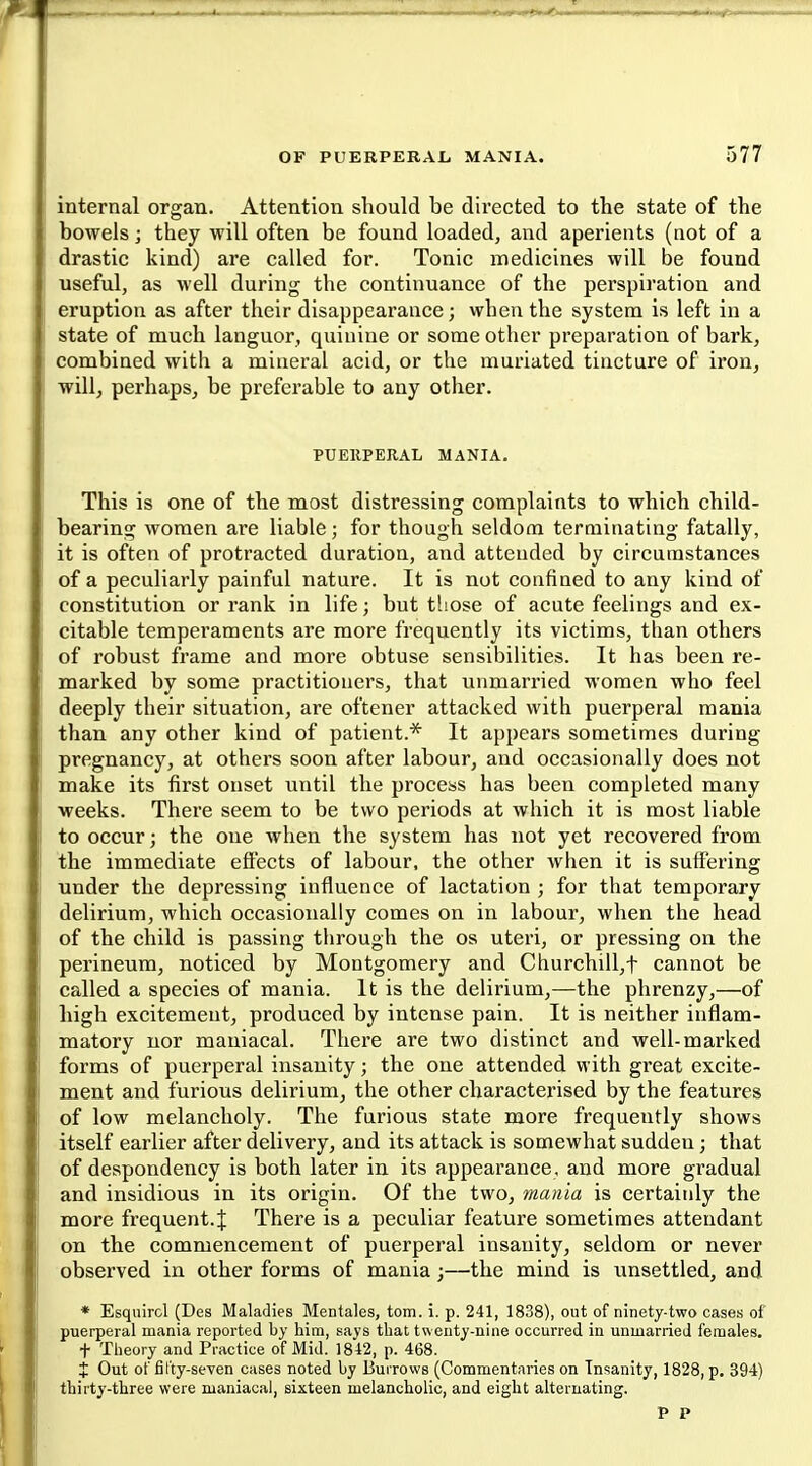 internal organ. Attention should be directed to the state of the bowels j they will often be found loaded, and aperients (not of a drastic kind) are called for. Tonic medicines will be found useful, as well during the continuance of the perspiration and eruption as after their disappearance; when the system is left in a state of much languor, quinine or some other preparation of bark, combined with a mineral acid, or the muriated tincture of iron, will, perhaps, be preferable to any other. PUERPERAL MANIA. This is one of the most distressing complaints to which child- bearing women are liable; for though seldom terminating fatally, it is often of protracted duration, and attended by circumstances of a peculiarly painful nature. It is not confined to any kind of constitution or rank in life; but those of acute feelings and ex- citable temperaments are more frequently its victims, than others of robust frame and more obtuse sensibilities. It has been re- marked by some practitioners, that unmarried women who feel deeply their situation, are oftener attacked with puerperal mania than any other kind of patient.* It appears sometimes during pregnancy, at others soon after labour, and occasionally does not make its first onset until the process has been completed many weeks. There seem to be two periods at which it is most liable to occur; the one when the system has not yet recovered from the immediate effects of labour, the other when it is suffering under the depressing influence of lactation ; for that temporary delirium, which occasionally comes on in labour, when the head of the child is passing through the os uteri, or pressing on the perineum, noticed by Montgomery and Churchill,t cannot be called a species of mania. It is the delirium,—the phrenzy,—of high excitement, produced by intense pain. It is neither inflam- matory nor maniacal. There are two distinct and well-marked forms of puerperal insanity; the one attended with great excite- ment and furious delirium, the other characterised by the features of low melancholy. The furious state more frequently shows itself earlier after delivery, and its attack is somewhat sudden; that of despondency is both later in its appearance, and more gradual and insidious in its origin. Of the two, mania is certainly the more frequent. J There is a peculiar feature sometimes attendant on the commencement of puerperal insanity, seldom or never observed in other forms of mania;—the mind is unsettled, and * Esquircl (Des Maladies Mentales, torn. i. p. 241, 1838), out of ninety-two cases of puerperal mania reported by him, says that twenty-nine occurred in unmarried females, t Theory and Practice of Mid. 1842, p. 468. t Out of fifty-seven cases noted by Burrows (Commentaries on Insanity, 1828, p. 394) thirty-three were maniacal, sixteen melancholic, and eight alternating.