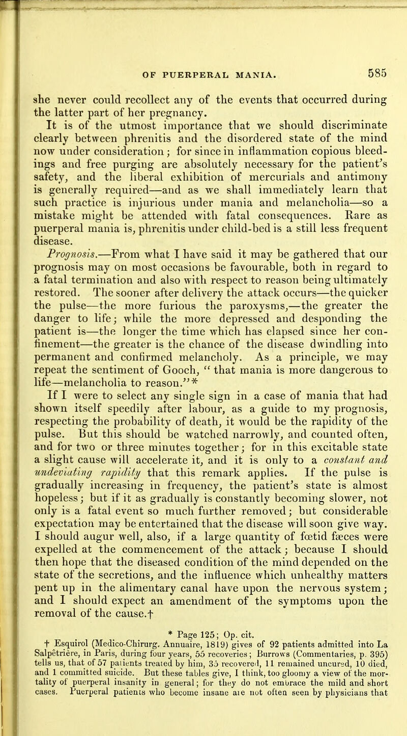 she never conld recollect any of the events that occurred during the latter part of her pregnancy. It is of the utmost importance that we should discriminate clearly between phrenitis and the disordered state of the mind now under consideration; for since in inflammation copious bleed- ings and free purging are absolutely necessary for the patient's safety, and the liberal exhibition of mercurials and antimony is generally required—and as we shall immediately learn that such practice is injurious under mania and melancholia—so a mistake might be attended with fatal consequences. Rare as puerperal mania is, phrenitis under child-bed is a still less frequent disease. Prognosis.—From what I have said it may be gathered that our prognosis may on most occasions be favourable, both in regard to a fatal termination and also with respect to reason being ultimately restored. The sooner after delivery the attack occurs—the quicker the pulse—the more furious the paroxysms,—the greater the danger to life; while the more depressed and desponding the patient is—the longer the time which has elapsed since her con- finement—the greater is the chance of the disease dwindling into permanent and confirmed melancholy. As a principle, we may repeat the sentiment of Gooch,  that mania is more dangerous to life—melancholia to reason.^'* If I were to select any single sign in a case of mania that had shown itself speedily after labour, as a guide to my prognosis, respecting the probability of death, it would be the rapidity of the pulse. But this should be watched narrowly, and counted often, and for two or three minutes together; for in this excitable state a slight cause will accelerate it, and it is only to a constant and undevlating rapidity that this remark applies. If the pulse is gradually increasing in frequency, the patient's state is almost hopeless; but if it as gradually is constantly becoming slower, not only is a fatal event so much further removed; but considerable expectation may be entertained that the disease will soon give way. I should augur well, also, if a large quantity of foetid faeces were expelled at the commencement of the attack; because I should then hope that the diseased condition of the mind depended on the state of the secretions, and the influence which unhealthy matters pent up in the alimentary canal have upon the nervous system; and I should expect an amendment of the symptoms upon the removal of the cause.f * Page 125; Op. cit. t Esquirol (Medico-Chirurg, Annuaire, 1819) gives of 92 patients admitted into La Salpetriere, in Paris, during four years, 55 recoveries; Burrows (Commentaries, p. 395) tells us, that of 57 palients treated by him, 35 recovereil, 11 remained uncur^d, 10 died, and 1 committed suicide. But these tables give, 1 think, too gloomy a view of the mor- tality of puerperal insanity in general; for they do not embrace the mild and short cases. Puerperal patients who become insane aie nut often seen by physicians that