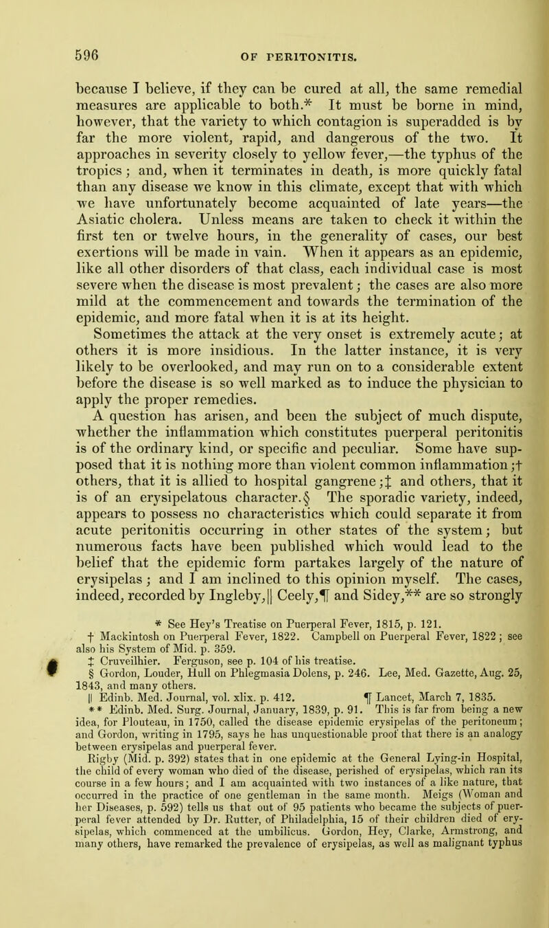 becatise T believe, if they can be cured at all, the same remedial measures are applicable to both.* It must be borne in mind, however, that the variety to which contagion is superadded is by far the more violent, rapid, and dangerous of the two. It approaches in severity closely to yellow fever,—the typhus of the tropics; and, when it terminates in death, is more quickly fatal than any disease we know in this climate, except that with which we have unfortunately become acquainted of late years—the Asiatic cholera. Unless means are taken to check it within the first ten or twelve hours, in the generality of cases, our best exertions will be made in vain. When it appears as an epidemic, like all other disorders of that class, each individual case is most severe when the disease is most prevalent; the cases are also more mild at the commencement and towards the termination of the epidemic, and more fatal when it is at its height. Sometimes the attack at the very onset is extremely acute; at others it is more insidious. In the latter instance, it is very likely to be overlooked, and may run on to a considerable extent before the disease is so well marked as to induce the physician to apply the pi'oper remedies. A question has arisen, and been the subject of much dispute, whether the inflammation which constitutes puerperal peritonitis is of the ordinary kind, or specific and peculiar. Some have sup- posed that it is nothing more than violent common inflammation ;t others, that it is allied to hospital gangrene;J and others, that it is of an erysipelatous character. § The sporadic variety, indeed, appears to possess no characteristics which could separate it from acute peritonitis occurring in other states of the system; but numerous facts have been published which would lead to the belief that the epidemic form partakes largely of the nature of erysipelas ; and I am inclined to this opinion myself. The cases, indeed, recorded by Ingleby,|l Cee\j,% and Sidey,** are so strongly * See Hey's Treatise on Puerperal Fever, 1815, p. 121. -f Mackiutosh on Puei-peral Fever, 1822. Campbell on Puerperal Fever, 1822; see also his System of Mid. p. 359. t Cruveilhier. Ferguson, see p. 104 of his treatise. § Gordon, Louder, Hull on Phlegmasia Dolens, p. 246. Lee, Med. Gazette, Aug. 25, 1843, and many others. II Edinb. Med. Journal, vol. xlix. p. 412. ^ Lancet, March 7, 1835. ** Edinb. Med. Surg. Journal, January, 1839, p. 91. This is far from being a new- idea, for Plouteau, in 1750, called the disease epidemic erysipelas of the peritoneum; and Gordon, writing in 1795, says he has unquestionable proof that there is an analogy between erysipelas and puerperal fever. Rigby (Mid. p. 392) states that in one epidemic at the General Lying-in Hospital, the child of every woman who died of the disease, perished of erysipelas, which ran its course in a few hours; and I am acquainted with two instances of a like nature, that occurred in the practice of one gentleman in the same month. Meigs (Woman and her Diseases, p. 592) tells us that out of 95 patients who became the subjects of puer- peral fever attended by Dr. Putter, of Philadelphia, 15 of their children died of ery- sipelas, which commenced at the umbilicus. Gordon, Hey, Clarke, Armstrong, and many others, have remarked the prevalence of erysipelas, as well as malignant typhus