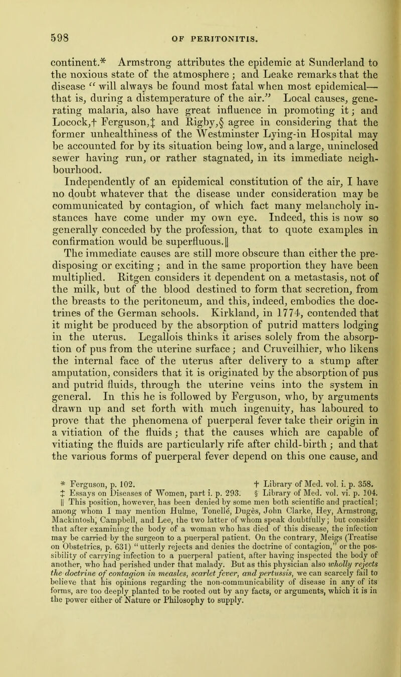 continent.* Armstrong attributes the epidemic at Sunderland to the noxious state of the atmosphere ; and Leake remarks that the disease  will always be found most fatal when most epidemical— that is, during a distemperature of the air/' Local causes, gene- rating malaria, also have great influence in promoting it; and Locock,t Ferguson,^ and Rigby,§ agree in considering that the former unhealthiness of the Westminster Lying-in Hospital may be accounted for by its situation being low, and a large, uninclosed sewer having run, or rather stagnated, in its immediate neigh- bourhood. Independently of an epidemical constitution of the air, I have no doubt whatever that the disease under consideration may be communicated by contagion, of which fact many melancholy in- stances have come under my own eye. Indeed, this is now so generally conceded by the profession, that to quote examples in confirmation would be superfluous. 1| The immediate causes are still more obscure than either the pre- disposing or exciting ; and in the same proportion they have been multiplied. Ritgen considers it dependent on a metastasis, not of the milk, but of the blood destined to form that secretion, from the breasts to the peritoneum, and this, indeed, embodies the doc- trines of the German schools. Kirkland, in 1774, contended that it might be produced by the absorption of putrid matters lodging in the uterus. Legallois thinks it arises solely from the absorp- tion of pus from the uterine surface; and Cruveilhier, who likens the internal face of the uterus after delivery to a stump after amputation, considers that it is originated by the absorption of pus and putrid fluids, through the uterine veins into the system in general. In this he is followed by Ferguson, who, by arguments drawn up and set forth with much ingenuity, has laboured to prove that the phenomena of puerperal fever take their origin in a vitiation of the fluids ; that the causes which are capable of vitiating the fluids are particularly rife after child-birth ; and that the various forms of puerperal fever depend on this one cause, and * Ferguson, p. 102. t Library of Mod. vol. i. p. 358. X Essays on Diseases of Women, part i. p. 293. § Library of Med. vol. vi. p. 104. II This position, however, has been denied by some men both scientific and practical; among whom I may mention Hulme, Tonelli, Diiges, John Clarke, Hey, Armstrong, Mackintosh, Campbell, and Lee, the two latter of whom speak doubtfully; but consider that after examining the body of a woman who has died of this disease, the infection may be carried by the surgeon to a puerperal patient. On the contrary, Meigs (Treatise on Obstetrics, p. 631) utterly rejects and denies the doctrine of contagion, or the pos- sibility of carrying infection to a puerperal patient, after having inspected the body of another, who had perished under that malady. But as this physician also wholly rejects the doctrine of contagion in measles, scarlet fever, and pertussis, we can scarcely fail to believe that his opinions regarding the non-communicability of disease in any of its forms, are too deeply planted to be rooted out by any facts, or arguments, which it is in the power either of Nature or Philosophy to supply.