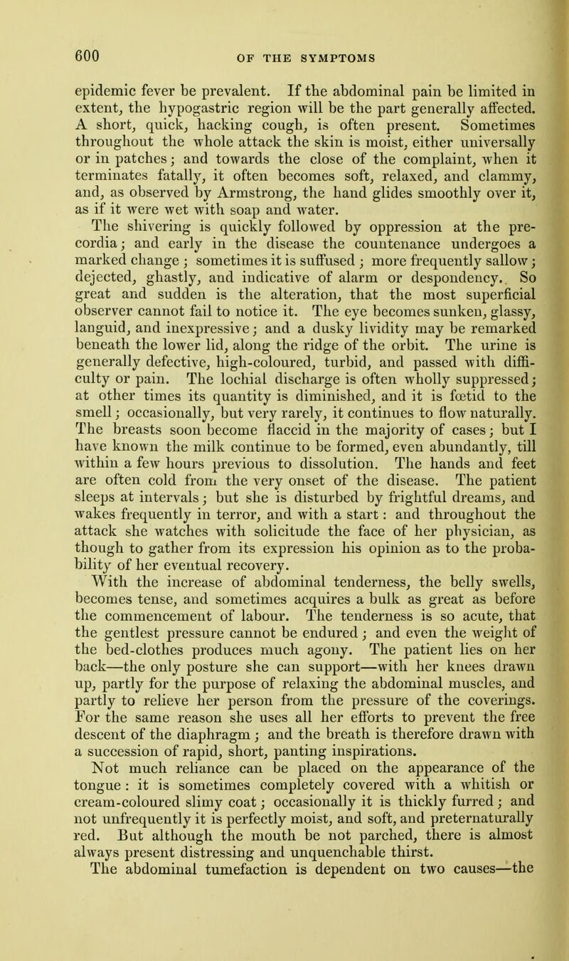 epidemic fever be prevalent. If the abdominal pain be limited in extent^ the hypogastric region will be the part generally affected. A short, quick, hacking cough, is often present. Sometimes throughout the whole attack the skin is moist, either universally or in patches; and towards the close of the complaint, when it terminates fatally, it often becomes soft, relaxed, and clammy, and, as observed by Armstrong, the hand glides smoothly over it, as if it were wet with soap and water. The shivering is quickly followed by oppression at the pre- cordia; and early in the disease the countenance undergoes a marked change ; sometimes it is suffused ; more frequently sallow; dejected, ghastly, and indicative of alarm or despondency.. So great and sudden is the alteration, that the most superficial observer cannot fail to notice it. The eye becomes sunken, glassy, languid, and inexpressive; and a dusky lividity may be remarked beneath the lower lid, along the ridge of the orbit. The urine is generally defective, high-coloured, turbid, and passed with diffi- culty or pain. The lochial discharge is often wholly suppressed; at other times its quantity is diminished, and it is fcetid to the smell; occasionally, but very rarely, it continues to flow naturally. The breasts soon become flaccid in the majority of cases; but I have known the milk continue to be formed, even abundantly, till within a few hours previous to dissolution. The hands and feet are often cold from the very onset of the disease. The patient sleeps at intervals; but she is disturbed by frightful dreams, and wakes frequently in terror, and with a start: and throughout the attack she watches with solicitude the face of her physician, as though to gather from its expression his opinion as to the proba- bility of her eventual recovery. With the increase of abdominal tenderness, the belly swells, becomes tense, and sometimes acquires a bulk as great as before the commencement of labour. The tenderness is so acute, that the gentlest pressure cannot be endured; and even the weiglit of the bed-clothes produces much agony. The patient lies on her back—the only posture she can support—with her knees drawn up, partly for the purpose of relaxing the abdominal muscles, and partly to relieve her person from the pressure of the coverings. For the same reason she uses all her efforts to prevent the free descent of the diaphragm ; and the breath is therefore drawn with a succession of rapid, short, panting inspirations. Not much reliance can be placed on the appearance of the tongue : it is sometimes completely covered with a whitish or cream-coloured slimy coat; occasionally it is thickly furred ; and not unfrequently it is perfectly moist, and soft, and preternaturaUy red. But although the mouth be not parched, there is almost always present distressing and unquenchable thirst. The abdominal tumefaction is dependent on two causes—the