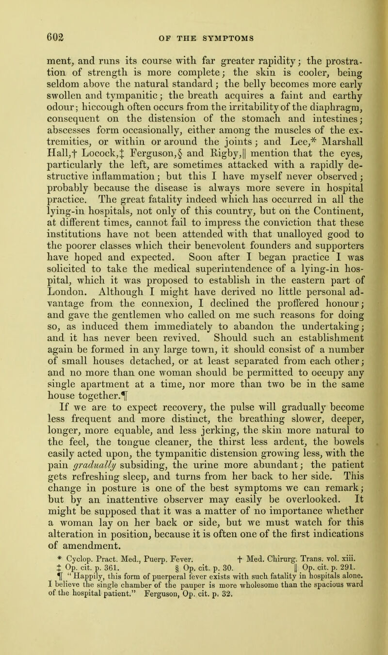 ment, and runs its course with far greater rapidity; the prostra- tion of strength is more complete; the skin is cooler, being seldom above the natural standard; the belly becomes more early swollen and tympanitic; the breath acquires a faint and earthy odour; hiccough often occurs from the irritability of the diaphragm, consequent on the distension of the stomach and intestines; abscesses form occasionally, either among the muscles of the ex- tremities, or within or around the joints; and Lee,* Marshall Halljf Locock,J Ferguson,§ and Iligby,|| mention that the eyes, particularly the left, are sometimes attacked with a rapidly de- structive inflammation; but this I have myself never observed; probably because the disease is always more severe in hospital practice. The great fatality indeed which has occurred in all the lying-in hospitals, not only of this country, but on the Continent, at diflFerent times, cannot fail to impress the conviction that these institutions have not been attended with that unalloyed good to the poorer classes which their benevolent founders and supporters have hoped and expected. Soon after I began practice I was solicited to take the medical superintendence of a lying-in hos- pital, which it was proposed to establish in the eastern part of London. Although I might have derived no little personal ad- vantage from the connexion, I declined the proffered honour; and gave the gentlemen who called on me such reasons for doing so, as induced them immediately to abandon the undertaking; and it has never been revived. Should such an establishment again be formed in any large town, it should consist of a number of small houses detached, or at least separated from each other; and no more than one woman should be permitted to occupy any single apartment at a time, nor more than two be in the same house together.^ If we are to expect recovery, the pulse will gradually become less frequent and more distinct, the breathing slower, deeper, longer, more equable, and less jerking, the skin more natural to the feel, the tongue cleaner, the thirst less ardent, the bowels easily acted upon, the tympanitic distension growing less, with the pain gradually subsiding, the urine more abundant; the patient gets refreshing sleep, and turns from her back to her side. This change in posture is one of the best symptoms we can remark; but by an inattentive observer may easily be overlooked. It might be supposed that it was a matter of no importance whether a woman lay on her back or side, but we must watch for this alteration in position, because it is often one of the first indications of amendment. * Cyclop. Pract. Med., Puerp. Fever. t Med. Chirurg. Trans, vol. xiii. J Op. cit. p. 361. § Op. cit. p. 30. || Op. cit. p. 291. if  Happily, this form of puerperal fever exists witli such fatality in hospitals alone. I believe the single chamber of the pauper is more wholesome than the spacious ward of the hospital patient. Ferguson, Op. cit. p. 32.