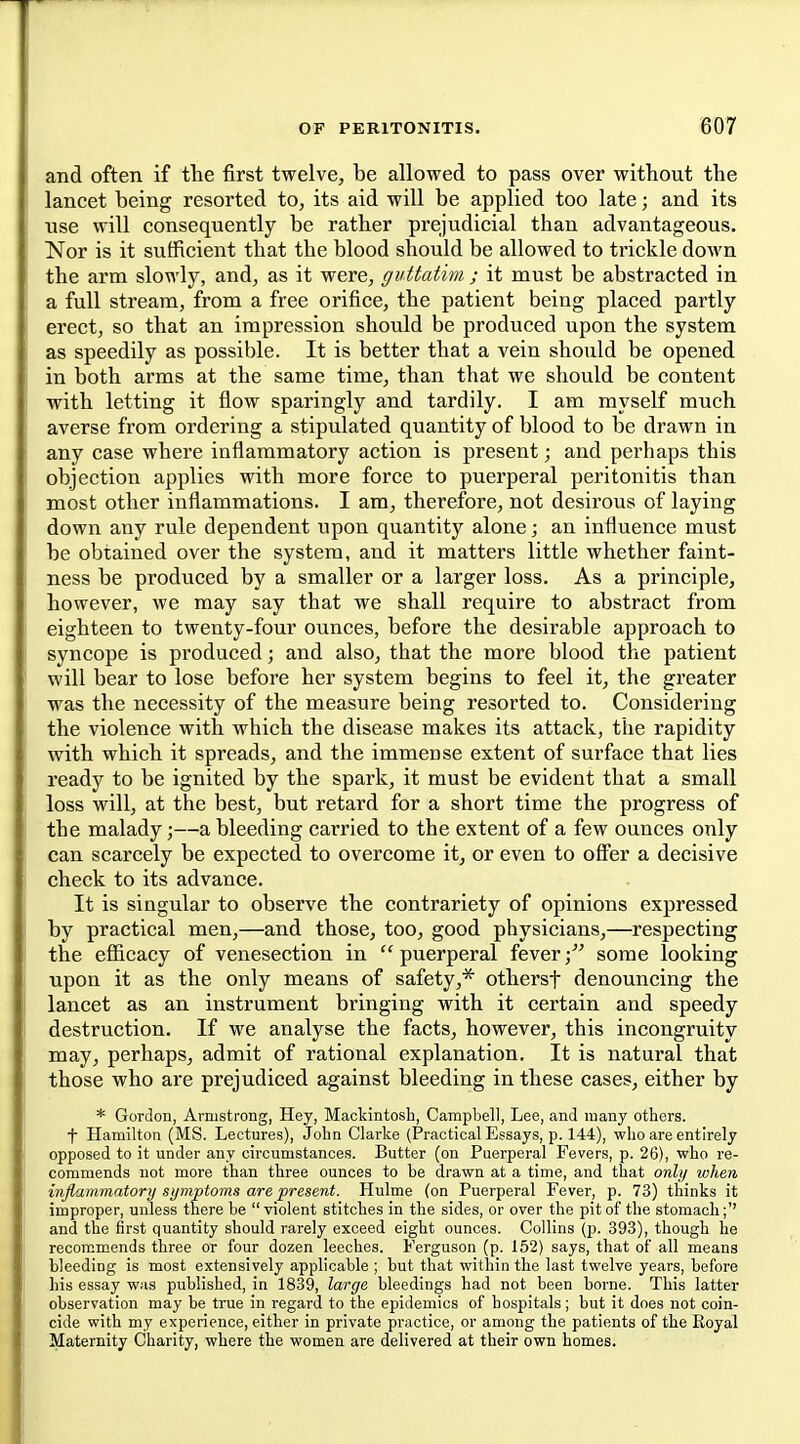 and often if the first twelve, be allowed to pass over without the lancet being resorted to, its aid will be applied too late; and its use will consequently be rather prejudicial than advantageous. Nor is it sufficient that the blood should be allowed to trickle down the arm slowly, and, as it were, guttatim ; it must be abstracted in a full stream, from a free orifice, the patient being placed partly erect, so that an impression should be produced upon the system as speedily as possible. It is better that a vein should be opened in both arms at the same time, than that we should be content with letting it flow sparingly and tardily. I am myself much averse from ordering a stipulated quantity of blood to be drawn in any case where inflammatory action is present; and perhaps this objection applies with more force to puerperal peritonitis than most other inflammations. I am, therefore, not desirous of laying down any rule dependent upon quantity alone; an influence must be obtained over the system, and it matters little whether faint- ness be produced by a smaller or a larger loss. As a principle, however, we may say that we shall require to abstract from eighteen to twenty-four ounces, before the desirable approach to syncope is produced; and also, that the more blood the patient will bear to lose before her system begins to feel it, the greater was the necessity of the measure being resorted to. Considering the violence with which the disease makes its attack, the rapidity with which it spreads, and the immense extent of surface that lies ready to be ignited by the spark, it must be evident that a small loss will, at the best, but retard for a short time the progress of the malady;—a bleeding carried to the extent of a few ounces only can scarcely be expected to overcome it, or even to ofier a decisive check to its advance. It is singular to observe the contrariety of opinions expressed by practical men,—and those, too, good physicians,—respecting the efiicacy of venesection in  puerperal feversome looking upon it as the only means of safety,* othersf denouncing the lancet as an instrument bringing with it certain and speedy destruction. If we analyse the facts, however, this incongruity may, perhaps, admit of rational explanation. It is natural that those who are prejudiced against bleeding in these cases, either by * Gordon, Armstrong, Hey, Mackintosh, Campbell, Lee, and many others, f Hamilton (MS. Lectures), John Clarke (Practical Essays, p. 144), who are entirely opposed to it under any circumstances. Butter (on Puerperal Fevers, p. 26), who re- commends not more than three ounces to be drawn at a time, and that only when injlammatory symptoms are present. Hulme (on Puerperal Fever, p. 73) thinks it improper, unless there be violent stitches in the sides, or over the pit of the stomach;'' and the first quantity should rarely exceed eight ounces. Collins (p. 393), though he recommends three or four dozen leeches. Ferguson (p. 152) says, that of all means bleeding is most extensively applicable ; but that within the last twelve years, before his essay was published, in 1889, large bleedings had not been borne. This latter observation may be true in regard to the epidemics of hospitals; but it does not coin- cide with my experience, either in private practice, or among the patients of the Koyal Maternity Charity, where the women are delivered at their own homes.