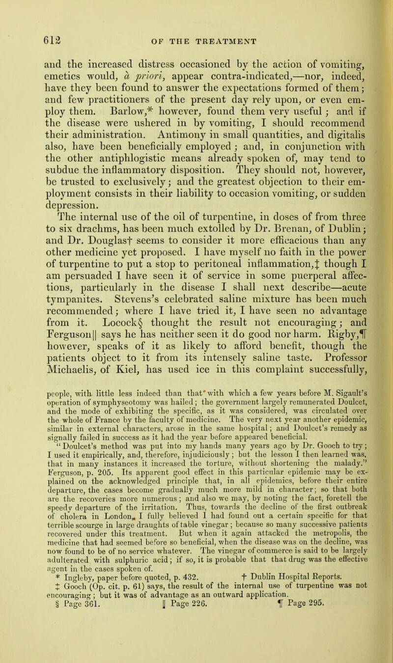 and the increased distress occasioned by the action of vomiting, emetics would, a priori, appear contra-indicated,—nor, indeed, have they been found to answer the expectations formed of them; and few practitioners of the present day rely upon, or even em- ploy them. Barlow,* however, found them very useful; and if the disease were ushered in by vomiting, I should recommend their administration. Antimony in small quantities, and digitalis also, have been beneficially employed ; and, in conjunction with the other antiphlogistic means already spoken of, may tend to subdue the inflammatory disposition. They should not, however, be trusted to exclusively; and the greatest objection to their em- ployment consists in their liability to occasion vomiting, or sudden depression. The internal use of the oil of tui'pentine, in doses of from three to six drachms, has been much extolled by Dr. Brenan, of Dublin j and Dr. Douglasf seems to consider it more efficacious than any other medicine yet proposed. I have myself no faith in the power of turpentine to put a stop to peritoneal inflammation, J though I am persuaded 1 have seen it of service in some puerperal affec- tions, particularly in the disease I shall next describe—acute tympanites. Stevens's celebrated saline mixture has been much recommended; where I have tried it, I have seen no advantage from it. Locock§ thought the result not encouraging; and Ferguson II says he has neither seen it do good nor harm. Rigby,1[ however, speaks of it as likely to afford benefit, though the patients object to it from its intensely saline taste. Professor Michaelis, of Kiel, has used ice in this complaint successfully, people, witli little less indeed tban that'with which a few years before M. Sigault's operation of symphyseotomy was hailed; the government largely remunerated Doulcet, and the mode of exhibiting the specific, as it was considered, was circulated over the whole of France by the faculty of medicine. The very next year another epidemic, similar in external characters, arose in the same hospital; and Doulcet's remedy as signally failed in success as it had the year before appeared beneficial.  Doulcet's method was put into my hands many years ago by Dr. Gooch to try; I used it empirically, and, therefore, injudiciously; but the lesson I then learned was, that in many instances it increased the tortures, without shortening the malady. Ferguson, p. 205. Its apparent good effect in this particular epidemic may be ex- plained on the acknowledged principle that, in all epidemics, before their entire departure, the cases become gradually much more mild in character; so that both are the recoveries more numerous ; and also we may, by noting the fact, foretell the speedy departure of the irritation. Thus, towards the decline of the first outbreak of cholera in London,. I fully believed 1 had found out a certain specific for that terrible scourge in large draughts of table vinegar ; because so many successive patients recovered under this treatment. But when it again attacked the metropolis, the medicine that had seemed before so beneficial, when the disease was on the decline, was now found to be of no service whatever. The vinegar of commerce is said to be largely adulterated with sulphuric acid ; if so, it is probable that that drug was the effective agent in the cases spoken of. * Ingleby, paper before quoted, p. 432. f Dublin Hospital Eeports. X Gooch (Op. cit. p. 61) says, the result of the internal use of turpentine was not encouraging ; but it was of advantage as an outward application. § Page 361. fl Page 226. % Page 295.