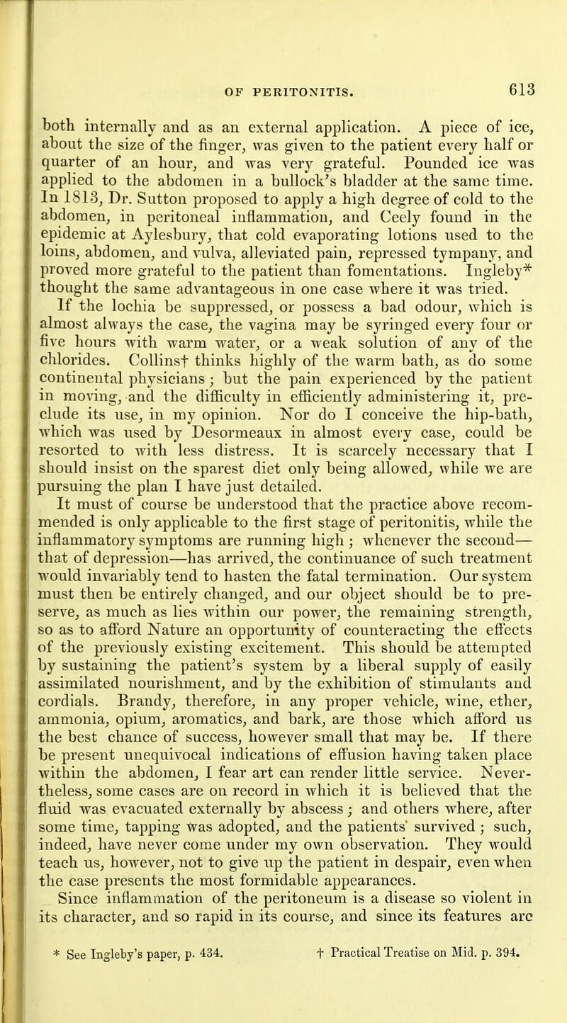 both internally and as an external application. A piece of ice, about the size of the finger^ was given to the patient every half or quarter of an hour, and was very grateful. Pounded ice was applied to the abdomen in a bullock's bladder at the same time. In 1813j Dr. Sutton proposed to apply a high degree of cold to the abdomen, in peritoneal inflammation, and Ceely found in the epidemic at Aylesbury, that cold evaporating lotions used to the loins, abdomen, and vulva, alleviated pain, repressed tympany, and proved more grateful to the patient than fomentations. Ingleby* thought the same advantageous in one case where it was tried. If the lochia be suppressed, or possess a bad odour, which is almost always the case, the vagina may be syringed every four or five hours with warm water, or a weak solution of any of the chlorides. CoUinsf thinks highly of the warm bath, as do some continental physicians; but the pain experienced by the patient in moving, and the difficulty in efficiently administering it, pre- clude its use, in my opinion. Nor do I conceive the hip-bath, which was used by Desormeaux in almost every case, could be resorted to with less distress. It is scarcely necessary that I should insist on the sparest diet only being allowed, while we are pursuing the plan I have just detailed. It must of course be understood that the practice above recom- mended is only applicable to the first stage of peritonitis, while the inflammatory symptoms are running high ; whenever the second— that of depression—has arrived, the continuance of such treatment would invariably tend to hasten the fatal termination. Our system must then be entirely changed, and our object should be to pre- serve, as much as lies within our power, the remaining strength, so as to afford Nature an opportunity of counteracting the effects of the previously existing excitement. This should be attempted by sustaining the patient's system by a liberal supply of easily assimilated nourishment, and by the exhibition of stimulants and cordials. Brandy, therefore, in any proper vehicle, wine, ether, ammonia, opium, aromatics, and bark, are those which afford us the best chance of success, however small that may be. If there be present unequivocal indications of effusion having taken place ■within the abdomen, I fear art can render little service. Never- theless, some cases are on record in which it is believed that the fluid was evacuated externally by abscess; and others where, after some time, tapping was adopted, and the patients' survived; such, indeed, have never come under my own observation. They would teach us, however, not to give up the patient in despair, even when the case presents the most formidable appearances. Since inflammation of the peritoneum is a disease so violent in its character, and so rapid in its course, and since its features arc See Ingleby's paper, p. 434. t Practical Treatise on Mid. p. 394.