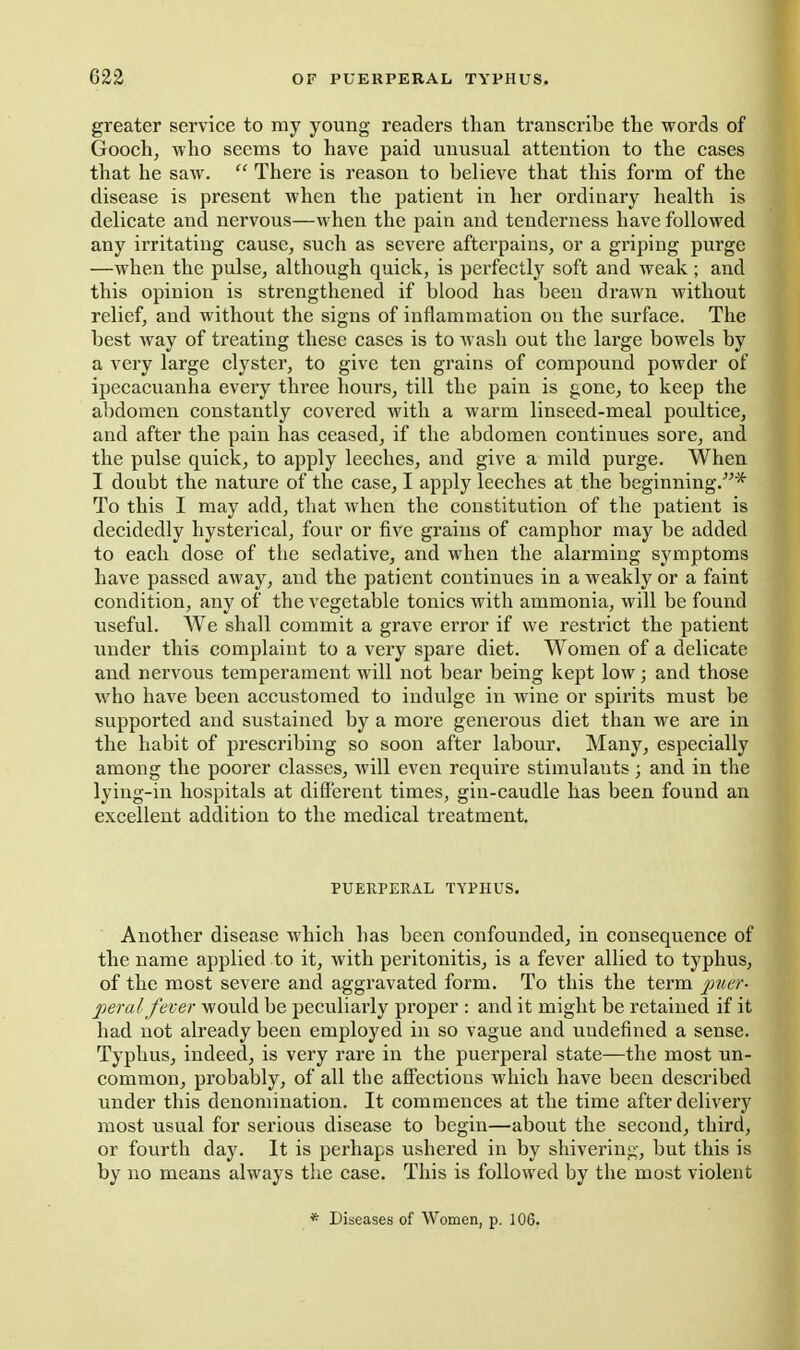 greater service to my young readers than transcribe the words of Gooch, who seems to have paid unusual attention to the cases that he saw.  There is reason to believe that this form of the disease is present when the patient in her ordinary health is delicate and nervous—when the pain and tenderness have followed any irritating cause, such as severe afterpains, or a griping purge —when the pulse, although quick, is perfectly soft and weak ; and this opinion is strengthened if blood has been drawn without relief, and without the signs of inflammation on the surface. The best way of treating these cases is to wash out the large bowels by a very large clyster, to give ten grains of compound powder of ipecacuanha every three hours, till the pain is gone, to keep the abdomen constantly covered with a warm linseed-meal poultice, and after the pain has ceased, if the abdomen continues sore, and the pulse quick, to apply leeches, and give a mild purge. When I doubt the nature of the case, I apply leeches at the beginning.''^* To this I may add, that when the constitution of the patient is decidedly hysterical, four or five grains of camphor may be added to each dose of the sedative, and when the alarming symptoms have passed away, and the patient continues in a weakly or a faint condition, any of the vegetable tonics with ammonia, will be found useful. We shall commit a grave error if we restrict the patient under this complaint to a very spare diet. Women of a delicate and nervous temperament will not bear being kept low; and those who have been accustomed to indulge in wine or spirits must be supported and sustained by a more generous diet than we are in the habit of prescribing so soon after labour. Many, especially among the poorer classes, will even require stimulants; and in the lying-in hospitals at different times, gia-caudle has been found an excellent addition to the medical treatment. PUERPERAL TYPHUS. Another disease which has been confounded, in consequence of the name applied to it, with peritonitis, is a fever allied to typhus, of the most severe and aggravated form. To this the term jy?;^'- peral fever would be peculiarly proper : and it might be retained if it had not already been employed in so vague and undefined a sense. Typhus, indeed, is very rare in the puerperal state—the most un- common, probably, of all the affections which have been described under this denomination. It commences at the time after delivery most usual for serious disease to begin—about the second, third, or fourth day. It is perhaps ushered in by shivering, but this is by no means always the case. This is followed by the most violent * Diseases of Women, p. 106.