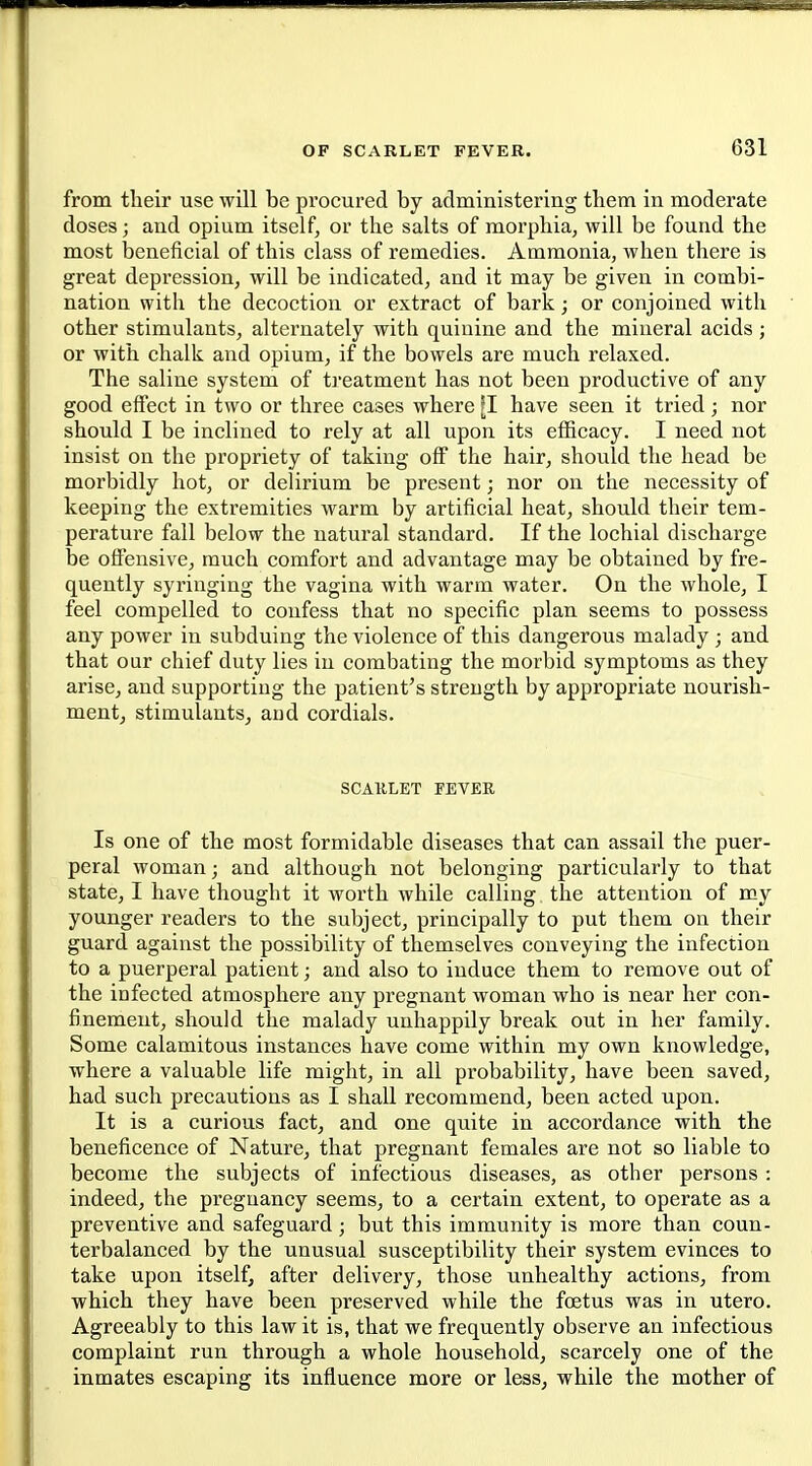 from their use will be procured by administering tbem in moderate doses; and opium itself, or the salts of morphia, will be found the most beneficial of this class of remedies. Ammonia, when there is great depression, will be indicated, and it may be given in combi- nation with the decoction or extract of bark; or conjoined with other stimulants, alternately with quinine and the mineral acids ; or with chalk and opium, if the bowels are much relaxed. The saline system of ti'eatment has not been productive of any good effect in two or three cases where have seen it tried; nor should I be inclined to rely at all upon its efficacy. I need not insist on the propriety of taking off the hair, should the head be morbidly hot, or delirium be present; nor on the necessity of keeping the extremities warm by artificial heat, should their tem- perature fall below the natural standard. If the lochial discharge be offensive, much comfort and advantage may be obtained by fre- quently syringing the vagina with warm water. On the whole, I feel compelled to confess that no specific plan seems to possess any power in subduing the violence of this dangerous malady ; and that our chief duty lies in combating the morbid symptoms as they arise, and supporting the patient's strength by appropriate nourish- mentj stimulants^ and cordials. SCAKLET FEVER Is one of the most formidable diseases that can assail the puer- peral woman; and although not belonging particularly to that state, I have thought it worth while calling the attention of my younger readers to the subject, principally to put them on their guard against the possibility of themselves conveying the infection to a puerperal patient; and also to induce them to remove out of the infected atmosphere any pregnant woman who is near her con- finement, should the malady unhappily break out in her family. Some calamitous instances have come within my own knowledge, where a valuable life might, in all probability, have been saved, had such precautions as I shall recommend, been acted upon. It is a curious fact, and one quite in accordance with the beneficence of Nature, that pregnant females are not so liable to become the subjects of infectious diseases, as other persons : indeed, the pregnancy seems, to a certain extent, to operate as a preventive and safeguard; but this immunity is more than coun- terbalanced by the unusual susceptibility their system evinces to take upon itself, after delivery, those unhealthy actions, from which they have been preserved while the foetus was in utero. Agreeably to this law it is, that we frequently observe an infectious complaint run through a whole household, scarcely one of the inmates escaping its influence more or less, while the mother of