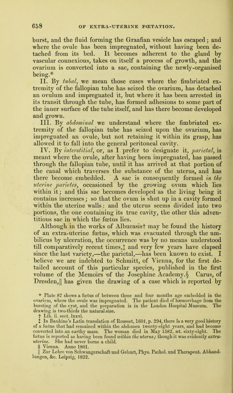 burst, and the fluid forming the Graafian vesicle has escaped; and where the ovule has been impregnated, without having been de- tached from its bed. It becomes adherent to the gland by vascular connexions, takes on itself a process of growth, and the ovarium is converted into a sac, containing the newly-organised being.* II. By tubal, we mean those cases where the fimbriated ex- tremity of the fallopian tube has seized the ovarium, has detached an ovulum and impregnated it, but where it has been arrested in its transit through the tube, has formed adhesions to some part of the inner surface of the tube itself, and has there become developed and grown. III. By abdominal we understand where the fimbriated ex- tremity of the fallopian tube has seized upon the ovarium, has impregnated an ovule, but not retaining it within its grasp, has allowed it to fall into the general peritoneal cavity. IV. By interstitial, or, as I prefer to designate it, parietal, is meant where the ovule, after having been impregnated, has passed through the fallopian tube, until it has arrived at that portion of the canal which traverses the substance of the uterus, and has there become embedded. A sac is consequently formed in the uterine parietes, occasioned by the growing ovum which lies within it; and this sac becomes developed as the living being it contains increases; so that the ovum is shut up in a cavity formed within the uterine walls: and the uterus seems divided into two portions, the one containing its true cavity, the other this adven- titious sac in which the foetus lies. Although in the works of Albucasisf may be found the history of an extra-uterine foetus, which was evacuated through the um- bilicus by ulceration, the occurrence was by no means understood till comparatively recent times,J and very few years have elapsed since the last variety,—the parietal,—has been known to exist. I believe we are indebted to Schmitt, of Vienna, for the first de- tailed account of this particular species, published in the first volume of the Memoirs of the Josephine Academy.§ Carus, of Dresden, II has given the drawing of a case which is reported by * Plate 87 shows a fcetus of between three and four months age embedded in the ovarium, where the ovule was impregnated. The patient died of hsemorrbage from the bursting of the cyst, and the preparation is in the London Hospital Museum. The drawing is two-thirds the natural size. t Lib. ii. sect. Ixxvi. J In Bauhine's Latin translation of Eousset, 1601, p. 294, there is a very good history of a foetus that had remained within the abdomen twenty-eight years, and had become converted into an earthy mass. The woman died in May 1682, set. sixty-eight. The fcetus is reported as having been found within the uterus; though it was evidently extra- uterine. She had never borne a child. § Vienna. Anno 1801. II Zur Lehre von Schwangerschaft und Geburt, Phys. Pathol, und Therapeut. Abhand- lungen, &c. Leipzig, 1822.
