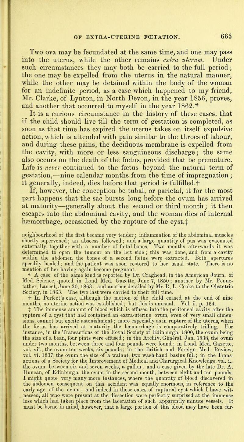 Two ova may be fecundated at the same time, and one may pass into the uterus, while the other remains extra uterum. Under such circumstances they may both be carried to the full period; the one may be expelled from the uterus in the natural manner, while the other may be detained within the body of the woman for an indefinite period, as a case which happened to my friend, Mr. Clarke, of Lynton, in North Devon, in the year 1856, proves, and another that occurred to myself in the year 1862.* It is a curious circumstance in the history of these cases, that if the child should live till the term of gestation is completed, as soon as that time has expired the uterus takes on itself expulsive action, which is attended with pain similar to the throes of labour, and during these pains, the deciduous membrane is expelled from the cavity, with more or less sanguineous discharge; the same also occurs on the death of the foetus, provided that be premature. Life is never continued to the foetus beyond the natural term of gestation,-—nine calendar months from the time of impregnation ; it generally, indeed, dies before that period is fulfilled.f If, however, the conception be tubal, or parietal, it for the most part happens that the sac bursts long before the ovum has arrived at maturity—generally about the second or third month; it then escapes into the abdominal cavity, and the woman dies of internal hiemorrhage, occasioned by the rupture of the cyst.J neighbourhood of the first became very tender; inflammation of the abdominal muscles shortly supervened ; an abscess followed ; and a large quantity of pus was evacuated externally, together with a number of fcetal bones. Two months afterwards it was detennined to open the tumour on the left side ; this was done, and from a cavity within the abdomen the bones of a second foetus were extracted. Both apertures speedily healed; and the patient was soon restored to her usual state. There is no mention of her having again become pregnant. * A case of the same kind is reported by Dr. Craghead, in the American Journ. of Med. Science, quoted in Lond. Med. Gazette, June 7, 1850 ; another by Mr. Penne- father, Lancet, June 20, 1863 ; and another detailed by Mr. R. L. Cooke to the Obstetric Society, in 1863. The two last were carried to their full time. + In Perfect's case, although the motion of the child ceased at the end of nine months, no uterine action was established; but this is unusual. Vol. ii. p. 164. X The immense amount of blood which is effused into the peritoneal cavity after the rupture of a cyst that had contained an extra-uterine ovum, even of very small dimen- sions, cannot but excite astonishment; more especially as in rupture of the uterus, when the foetus has arrived at maturity, the hsemorrhage is comparatively trifling. For instance, in the Transactions of the Eoyal Society of Edinburgh, 1800, the ovum being the size of a bean, four pints were effused ; in the Archiv. General. Jan. 1838, the ovum under two months, between three and four pounds were found ; in Lond. Med. Gazette, vol. vii., the ovum ten weeks, six pounds ; in the British and Foreign Med. Review, vol. vi. 1837, the ovum the size of a walnut, two wash-hand basins full; in the Trans- actions of a Society for the Improvement of Medical and Chirurgical Knowledge, vol. i., the ovum between six and seven weeks, a gallon; and a case given by the late Dr. A. Duncan, of Edinburgh, the ovum in the second month, between eight and ten pounds. I might quote very many more instances, where the quantity of bloud discovered in the abdomen consequent on this accident was equally enormous, in reference to the early age of the ovum ; and indeed in those cases of ruptured cyst which I have wit- nessed, all who were present at the dissection were perfectly surprised at the immense loss which had taken place from the laceration of such apparently minute vessels. It must be borne in mind, however, that a large portion of this blood may have been fur-