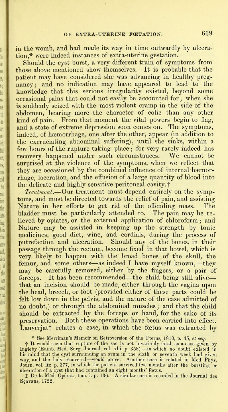 in the wombj and had made its way in time outwardly by ulcera- tion,* were indeed instances of extra-uterine gestation. Should the cyst burst, a very different train of symptoms from those above mentioned show themselves. It is probable that the patient may have considered she was advancing in healthy preg- nancy; and no indication may have appeared to lead to the knowledge that this serious irregularity existed, beyond some occasional pains that could not easily be accounted for; when she is suddenly seized with the most violent cramp in the side of the abdomen, bearing more the character of colic than any other kind of pain. From that moment the vital powers begin to flag, and a state of extreme depression soon comes on. The symptoms, indeed, of haemorrhage, one after the other, appear (in addition to the excruciating abdominal suffering), until she sinks, within a few hours of the rupture taking place; for very rarely indeed has recovery happened under such circumstances. We cannot be surprised at the violence of the symptoms, when we reflect that they are occasioned by the combined influence of internal haemor- rhage, laceration, and the effusion of a large quantity of blood into the delicate and highly sensitive peritoneal cavity.t Treatment.—Our treatment must depend entirely on the symp- toms, and must be directed towards the relief of pain, and assisting Nature in her efforts to get rid of the offending mass. The bladder must be particularly attended to. The pain may be re- lieved by opiates, or the external application of chloroform; and Nature may be assisted in keeping up the strength by tonic medicines, good diet, wine, and cordials, during the process of putrefaction and ulceration. Should any of the bones, in their passage through the rectum, become fixed in that bowel, which is very likely to happen with the broad bones of the skull, the femur, and some others—as indeed I have myself known,—they may be carefully removed, either by the fingers, or a pair of forceps. It has been recommended—the child being still alive— that an incision should be made, either through the vagina upon the head, breech, or foot (provided either of these parts could be felt low down in the pelvis, and the nature of the case admitted of no doubt,) or through the abdominal muscles; and that the child should be extracted by the forceps or hand, for the sake of its preservation. Both these operations have been carried into effect. LauverjatJ relates a case, in which the foetus was extracted by * See Merriman's Memoir on Eetroversion of the Uterus, 1810, p. 45, e< seq^. f It would seem that rupture of the sac is not invariably fatal, as a case given by Ingleby (Edinb. Med. Surg. Journal, vol. xlii. p. 358),—in which no doubt existed in his mind that the cyst surrounding an ovum in the sixth or seventh week had given way, and the lady recovered—would prove. Another case is related in Med. Phys. Journ. vol. lix. p. 377, in which the patient survived five months after the bursting or ulceration of a cyst that had contained an eight months' foetus. X De la Med. Operat., tom. i. p. 136. A similar case is recorded in the Journal des S5avans, 1722.