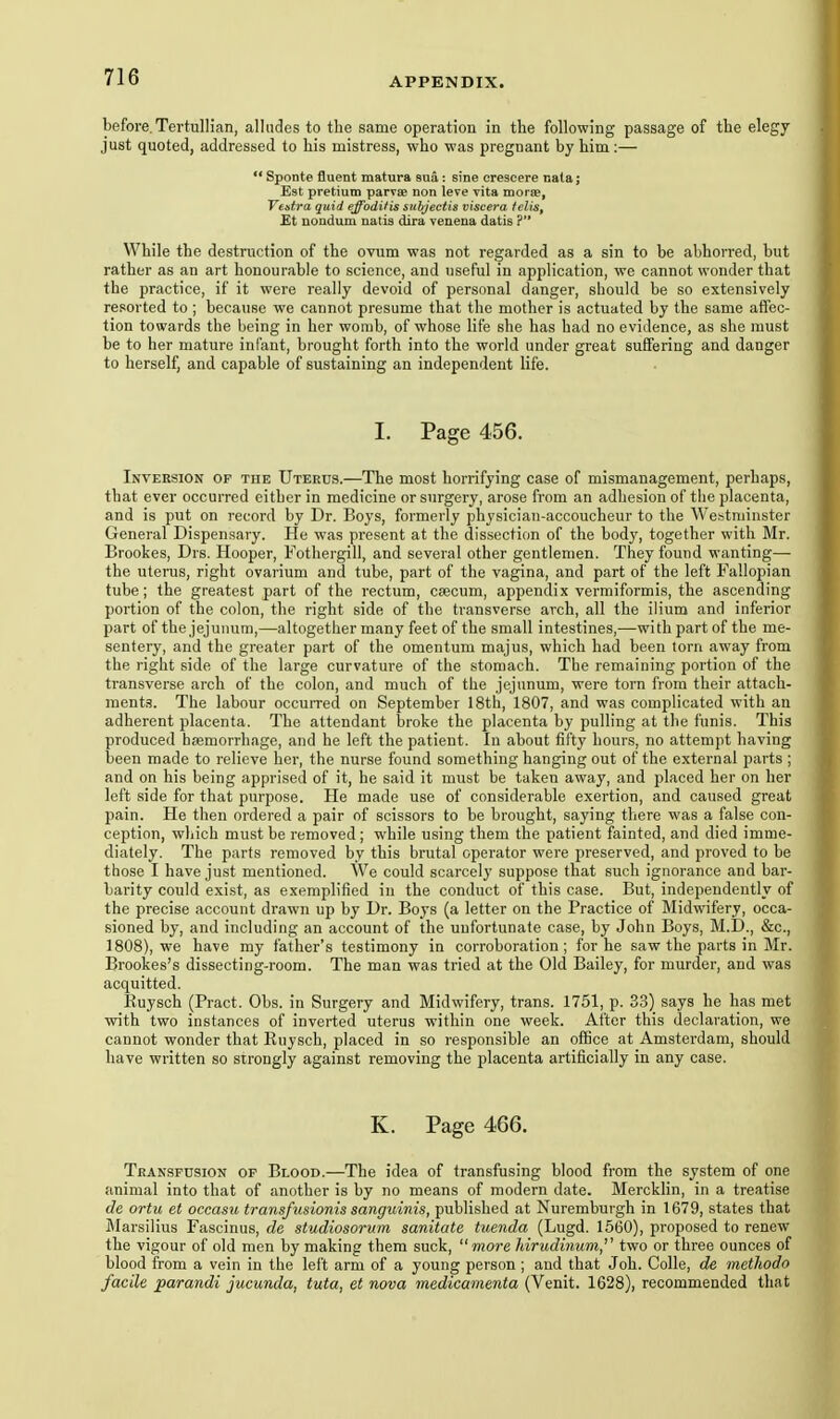 before.Tertullian, alludes to the same operation in the following passage of the elegy just quoted, addressed to his mistress, who was pregnant by him:—  Sponte fluent matura sua: sine erescere nala; Est pretiuno parvse non leve vita morje, Vestra quid effoditis subjectis viscera felis, Et nondum natis dira veuena datis ? While the destruction of the ovum was not regarded as a sin to be abhorred, but rather as an art honourable to science, and useful in application, we cannot wonder that the practice, if it were really devoid of personal danger, should be so extensively resorted to ; because we cannot presume that the mother is actuated by the same affec- tion towards the being in her womb, of whose life she has had no evidence, as she must be to her mature infant, brought forth into the world under great suffering and danger to herself, and capable of sustaining an independent life. I. Page 456. Inversion op the Uterus.—The most horrifying case of mismanagement, perhaps, that ever occurred either in medicine or surgery, arose from an adhesion of the placenta, and is put on record by Dr. Boys, formerly physician-accoucheur to the Westminster General Dispensary. He was present at the dissection of the body, together with Mr. Brookes, Drs. Hooper, Fothergill, and several other gentlemen. They found wanting— the uterus, right ovarium and tube, part of the vagina, and part of the left Fallopian tube; the greatest part of the rectum, caecum, appendix vermiformis, the ascending portion of the colon, the right side of the transverse arch, all the ilium and inferior part of the jejunum,—altogether many feet of the small intestines,—with part of the me- sentery, and the greater part of the omentum majus, which had been torn away from the right side of the large curvature of the .stomach. The remaining portion of the transverse arch of the colon, and much of the jejunum, were torn from their attach- ments. The labour occuiTed on September 18th, 1807, and was complicated with an adherent placenta. The attendant broke the placenta by pulling at the funis. This produced haemorrhage, and he left the patient. In about fifty hours, no attempt having been made to relieve her, the nurse found something hanging out of the external parts ; and on his being apprised of it, he said it must be taken away, and placed her on her left side for that purpose. He made use of considerable exertion, and caused great pain. He then ordered a pair of scissors to be brought, saying there was a false con- ception, wliich must be removed ; while using them the patient fainted, and died imme- diately. The parts removed by this brutal operator were preserved, and proved to be those I have just mentioned. We could scarcely suppose that such ignorance and bar- barity could exist, as exemplified in the conduct of this case. But, independently of the precise account drawn up by Dr. Boys (a letter on the Practice of Midwifery, occa- sioned by, and including an account of the unfortunate case, by John Boys, M.D., &c., 1808), we have my father's testimony in corroboration; for he saw the parts in Mr. Brookes's dissecting-room. The man was tried at the Old Bailey, for murder, and was acquitted. Euysch (Pract. Obs. in Surgery and Midwifery, trans. 1751, p. 33) says he has met with two instances of inverted uterus within one week. After this declaration, we cannot wonder that Ruysch, placed in so responsible an office at Amsterdam, should have written so strongly against removing the placenta artificially in any case. K. Page 466. Transfusion op Blood.—The idea of transfusing blood from the system of one animal into that of another is by no means of modern date. Mercklin, in a treatise de ortu et occasu transfusionis sanguinis, published at Nuremburgh in 1679, states that Marsilius Fascinus, de studiosorum sanitate tuenda (Lugd. 1560), proposed to renew the vigour of old men by making them suck, more hiriidi7ium'' two or three ounces of blood from a vein in the left arm of a young person ; and that Joh. Colle, de methodo facile parandi jucunda, tuta, et nova medicamenta (Venit. 1628), recommended that