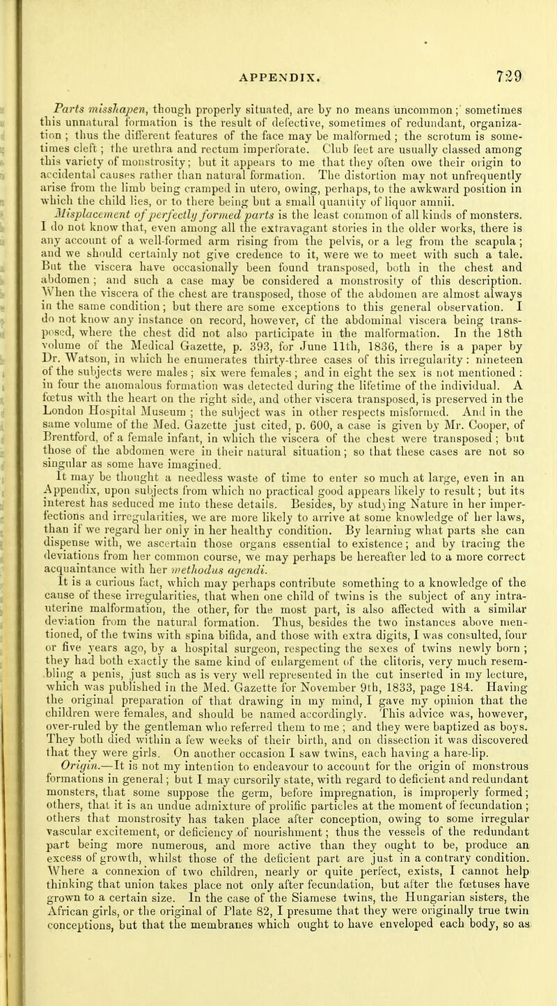 Parts tnissliapen, though properly situated, are by no means uncommon; sometimes this unnatural formation is the result of defective, sometimes of redundant, organiza- tion ; thus the ditferent features of the face may be malformed ; the scrotum is some- times cleft; the urethra and rectum imperforate. Club feet are usually classed among this variety of monstrosity; but it appears to me that they often owe their origin to accidental causes rather than natural formation. The distortion may not unfrequently arise from the limb being cramped in utero, owing, perhaps, to the awkward position in which the child lies, or to there being but a small quantity of liquor amnii. Misplacement of perfectlij formed parts is the least common of all kinds of monsters. I do not know that, even among all the extravagant stories in the older works, there is any account of a well-formed arm rising from the pelvis, or a leg from the scapula ; and we should certainly not give credence to it, were we to meet with such a tale. But the viscera have occasionally been found transposed, both in the chest and abdomen; and such a case may be considered a monstrosity of this description. AVhen the viscera of the chest are transposed, those of the abdomen are almost always in the same condition; but there are some exceptions to this general observation. I do not know any instance on record, however, of the abdominal viscera being Irans- p('Si;d, -where the chest did not also participate in the malformation. In the 18th volume of the Medical Gazette, p. 393, for June 11th, 1836, there is a paper by Dr. Watson, in which he enumerates thirty-three cases of this iriegularity : nineteen of the subjects were males ; six were females ; and in eight the sex is not mentioned ; in four the anomalous formation was detected during the lifetime of the individual. A foetus with the heart on the right side, and other viscera transposed, is preserved in the London Hobpital Museum ; the subject was in other respects misfornied. And in the same volume of the Med. Gazette just cited, p. 600, a case is given by Mr. Cooper, of Brentfoi d, of a female infant, in which the viscera of the chest were transposed ; but those of the abdomen were in tlieir natural situation; so that these cases are not so singular as some have imagined. It may be thought a needless waste of time to enter so much at large, even in an Appendix, upon subjects from which no practical good appears likely to result; but its interest has seduced me into these details. Besides, by studying Nature in her imper- fections and irregularities, we are more likely to arrive at some knowledge of her laws, than if we regard her only in her healthy condition. By learning what parts she can dispense with, we ascertain those organs essential to existence; and by tracing the deviations from her common course, we may perhaps be hereafter led to a more correct acquaintance with her metlwdus agendi. It is a curious fact, which may perhaps contribute something to a knowledge of the cause of these irregularities, that when one child of twins is the subject of any intra- uterine malformatiou, the other, for the most part, is also affected with a similar deviation from the natural formation. Thus, besides the two instances above men- tioned, of the twins with spina bifida, and those with extra digits, I was consulted, four or five years ago, by a hospital surgeon, respecting the sexes of twins newly born ; they had both exactly the same kind of enlargement of the clitoris, very much resem- bling a penis, just such as is very well represented in the cut inserted in my lecture, which was published in the Med. Gazette for November 9th, 1833, page 184. Having the original preparation of that drawing in my mind, I gave my opinion that the children were females, and should be named accordingly. This advice was, however, over-ruled by the gentleman who referred them to me ; and they were baptized as boys. They both died within a few weeks of their birth, and on dissection it was discovered that they were girls. On another occasion I saw twins, each having a hare-lip. Oriyin.—It is not my intention to endeavour to account for the origin of monstrous formations in general; but I may cursorily state, with regard to deficient and redundant monsters, that some suppose the germ, before impregnation, is improperly formed; others, that it is an undue admixture of prolific particles at the moment of fecundation ; otiiers that monstrosity has taken place after conception, owing to some irregular va.'^cular excitement, or deficiency of nourishment; thus the vessels of the redundant part being more numerous, and more active than they ought to be, produce an excess of growth, whilst those of the deficient part are just in a contrary condition. ^Vhere a connexion of two children, nearly or quite perfect, exists, I cannot help thinking that union takes place not only after fecundation, but after the foetuses have grown to a certain size. In the case of the Siamese twins, the Hungarian sisters, the African girls, or the original of Plate 82, I presume that they were originally true twin conceptions, but that the membranes which ought to have enveloped each body, so as