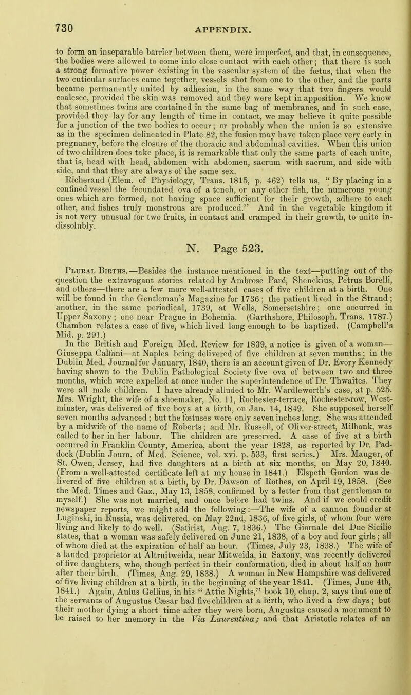 to form an inseparable barrier between them, were imperfect, and that, in consequence, the bodies were allowed to come into close contact with each other; that there is such a strong fonnative power existing in the vascular system of the foetus, that when the two cuticular surfaces came together, vessels shot from one to the other, and the parts became permanently united by adhesion, in the same way that two tingers would coalesce, provided the skin was removed and they were kept in apposition. We know that sometimes twins are contained in the same bag of membranes, and in such case, provided they lay for any length of time in contact, we may believe it quite possible for a junction of the two bodies to occur; or probably when the union is so extensive as in the specimen delineated in Plate 82, the fusion may have taken place very early in pregnancy, before the closure of the thoracic and abdominal cavities. When this union of two children does take place, it is remarkable that only the same parts of each unite, that is, head with head, abdomen with abdomen, sacrum with sacrum, and side with side, and that they are always of the same sex. Richerand (Elem. of Plly.^iology, Trans. 1815, p. 462) tells us,  By placing in a confined vessel the fecundated ova of a tench, or any other fish, the numerous young ones which are formed, not having space sufficient for their growth, adhere to each other, and fishes truly monstrous are produced.'' And in the vegetable kingdom it is not very unusual lor two fruits, in contact and cramped in their growth, to unite in- dissolubly. N. Page 523. Plural Births.—Besides the instance mentioned in the text—putting out of the question the extravagant stories related by Ambrose Par^, Shenckius, Petrus Borelli, and others—there are a few more well-attested cases of five children at a birth. One will be found in the Gentleman's Magazine for 1736 ; the patient lived in the Strand ; another, in the same periodical, 1739, at Wells, Somersetshire; one occurred in Upper Saxony ; one near Prague in Bohemia. (Garthshore, Philosoph. Trans. 1787.) Chambon relates a case of five, which lived long enough to be baptized. (Campbell's Mid. p. 291.) In the British and Foreign Med. Review for 1839, a notice is given of a woman— Giuseppa Calfani—at Naples being delivered of five children at seven months; in the Dublin Med. Journal for January, 1840, there is an account given of Dr. Evory Kennedy having shown to the Dublin Pathological Society five ova of between two and three months, which were expelled at once under the superintendence of Dr. Thwaites. They were all male children. I have already alluded to Mr. Wardleworth's case, at p. 525. Mrs. Wright, the wife of a shoemaker. No. 11, Rochester-terrace, Rochester-row, West- minster, was delivered of five boys at a birth, on Jan. 14, 1849. She supposed herself seven months advanced ; but the foetuses were only seven inches long. She was attended by a midwife of the name of Roberts; and Mr. Kussell, of Oliver-street, Milbank, was called to her in her labour. The children are preserved. A case of five at a birth occurred in Franklin County, America, about the year 1828, as reported by Dr. Pad- dock (Dublin Journ. of Med. Science, vol. xvi. p. 533, first series.) Mrs. Mauger, of St. Owen, Jersey, had five daughters at a birth at six months, on May 20, 1840. (From a well-attested certificate left at my house in 1841.) Elspeth Gordon was de- livered of five children at a birth, by Dr. Dawson of Rothes, on April 19, 1858. (See the Med. Times and Gaz., May 13, 1858, confirmed by a letter from that gentleman to myself.) She was not married, and once before had twins. And if we could credit newspaper reports, we might add the following:—The wife of a cannon founder at Luginski, in Russia, was delivered, on May 22nd, 1836, of five girls, of whom four were living and likely to do well. (Satirist, Aug. 7, 1836.) The Giornale del Due Sicilie states, that a woman was safely delivered on June 21, 1838, of a boy and four girls ; all of whom died at the expiration of half an hour. (Times, July 23, 1838.) The wife of a landed proprietor at Altruitweida, near Mitweida, in Saxony, was recently delivered of five daughters, who, though perfect in their conformation, died in about half an hour after their birth. (Times, Aug. 29, 1838.) A woman in New Hampshire was delivered of five living children at a birth, in the beginning of the year 1841. (Times, June 4th, 1841.) Again, Aulus Gellius, in his  Attic Nights, book 10, chap. 2, says that one of the servants of Augustus Cmsar had five children at a birth, who lived a few days ; but their mother dying a short time after they were born, Augustus cau,sed a monument to be raised to her memory in the Via Laurentinaj and that Aristotle relates of an