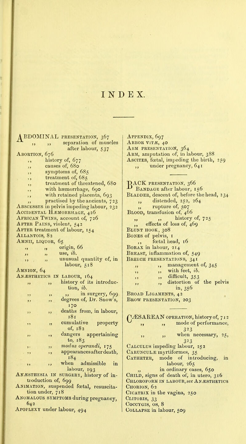 INDEX. ABDOMINAL PRESENTATION, 367 ,, separation of iiiusnles after labour, 537 Abortion, 676 ,, history of, 677 ,, causes of, 680 ,, symptoms of, 685 ,, treatment of, 685 ,, treatment of threatened, 680 ,, with haemorrhage, 690 ,, with retained phioenta, 693 ,, practised by the ancients, 723 Abscesses in pelvis impeding labour, 232 Accidental HiEMORRHAGE, 426 African Twins, account of, 726 After Pains, violent, 542 After treatment of labour, 154 Allamtois, 82 Amnii, liquor, 65 1) » origin, 66 „ use, ib. ,, ,, unusual quantity of, in labour, 518 Amnion, 64 Anesthetics in labour, 164 ,, ,, history of its introduc- tion, ib. „ in surgery, 699 ,, degrees of. Dr. Snow's, 170 ,, ,, deaths from, in labour, 181 ,, „ cumulative property of, 182 ,, dangers appertaining to, 183 ,, ,, modus operandi, 175 1, appearances after death, 184 when admissible in labour, 193 Ak-esthesia in surgery, history of in- tioduction of, 699 Animation, suspended foetal, resuscita- tion under, 718 Anomalous symptoms during pregnancy, 642 Apoplexy under labour, 494 Appendix, 697 Arbor yitm, 40 AiiM presentation, 364 Arm, amputation of, in labour, 388 Ascites, foetal, impeding the birth, 259 ,, under pregnancy, 641 DACK presentation, 366 Bandage after labour, 156 Bladder, descent of, before the head, 234 ,, distended, 252, 264 „ rupture of, 507 Blood, transfusion of, 466 „ ,, history of, 725 ,, effects of loss of, 469 Blunt hook, 308 Bones of pelvis, i ,, foetal head, 16 Borax in labour, 214 Breast, inflammation of, 549 Breech presentations, 341 „ ,, management of, 345 ,, ,, with feet, ib. ,, ,, difficult, 353 distortion of the pelvis in, 356 Broad Ligaments, 42 Brow presentation, 203 p^ES AREAN operation, history of, 712 ,, mode of performance, 3^3 ,, ,, when necessary, 25, 323 Calculus impeding labour, 252 Caruncul^e myrtiformes, 35 Catheter, mode of introducing, in labour, 265 „ in ordinary cases, 650 Child, signs of death of, in utero, 316 Chloroform in labour, see Anesthetics Chorion, 62 Cicatrix in the vagina, 250 Clitoris, 33 coccygis, os, 8 Collapse in labour, 509