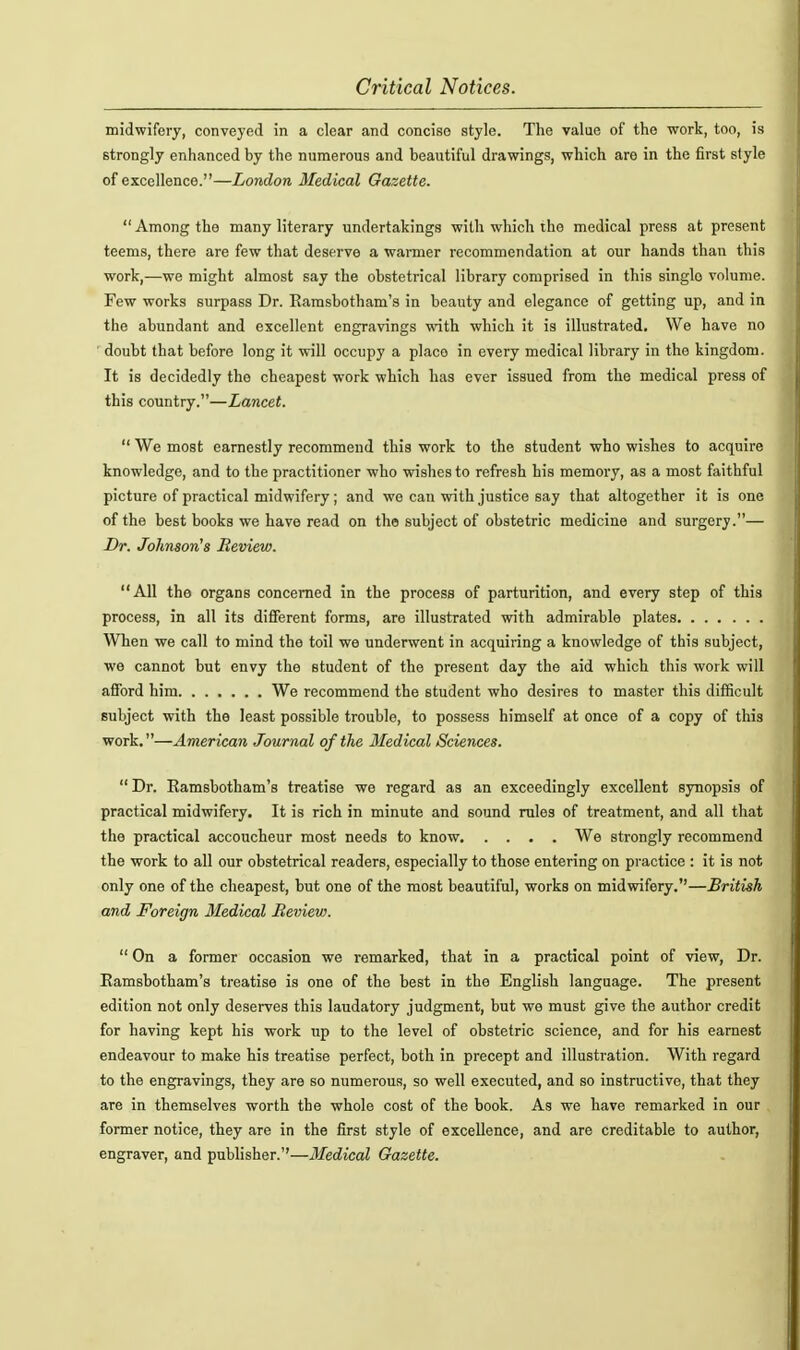 midwifery, conveyed in a clear and concise style. The value of the work, too, is strongly enhanced by the numerous and beautiful drawings, which are in the first style of excellence.—London Medical Gazette.  Among the many literary undertakings with which the medical press at present teems, there are few that deserve a warmer recommendation at our hands than this work,—we might almost say the obstetrical library comprised in this single volume. Few works surpass Dr. Earasbotham's in beauty and elegance of getting up, and in the abundant and excellent engravings with which it is illustrated. We have no ■ doubt that before long it will occupy a place in every medical library in the kingdom. It is decidedly the cheapest work which has ever issued from the medical press of this country.—Lancet.  We most earnestly recommend this work to the student who wishes to acquire knowledge, and to the practitioner who wishes to refresh his memory, as a most faithful picture of practical midwifery; and we can with justice say that altogether it is one of the best books we have read on the subject of obstetric medicine and surgery.— I>r. Johnson's Review. All the organs concerned in the process of parturition, and every step of this process, in all its different forms, are illustrated with admirable plates When we call to mind the toil we underwent in acquiring a knowledge of this subject, we cannot but envy the student of the present day the aid which this work will aflTord him We recommend the student who desires to master this difficult subject with the least possible trouble, to possess himself at once of a copy of this work.—American Journal of the Medical Sciences.  Dr. Ramsbotham's treatise we regard as an exceedingly excellent synopsis of practical midwifery. It is rich in minute and sound rules of treatment, and all that the practical accoucheur most needs to know We strongly recommend the work to all our obstetrical readers, especially to those entering on practice : it is not only one of the cheapest, but one of the most beautiful, works on midwifery.—British and ^Foreign Medical Beview.  On a former occasion we remarked, that in a practical point of view, Dr. Eamsbotham's treatise is one of the best in the English language. The present edition not only deserves this laudatory judgment, but we must give the author credit for having kept his work up to the level of obstetric science, and for his earnest endeavour to make his treatise perfect, both in precept and illustration. With regard to the engravings, they are so numerous, so well executed, and so instructive, that they are in themselves worth the whole cost of the book. As we have remarked in our former notice, they are in the first style of excellence, and are creditable to author, engraver, and publisher.—Medical Gazette.