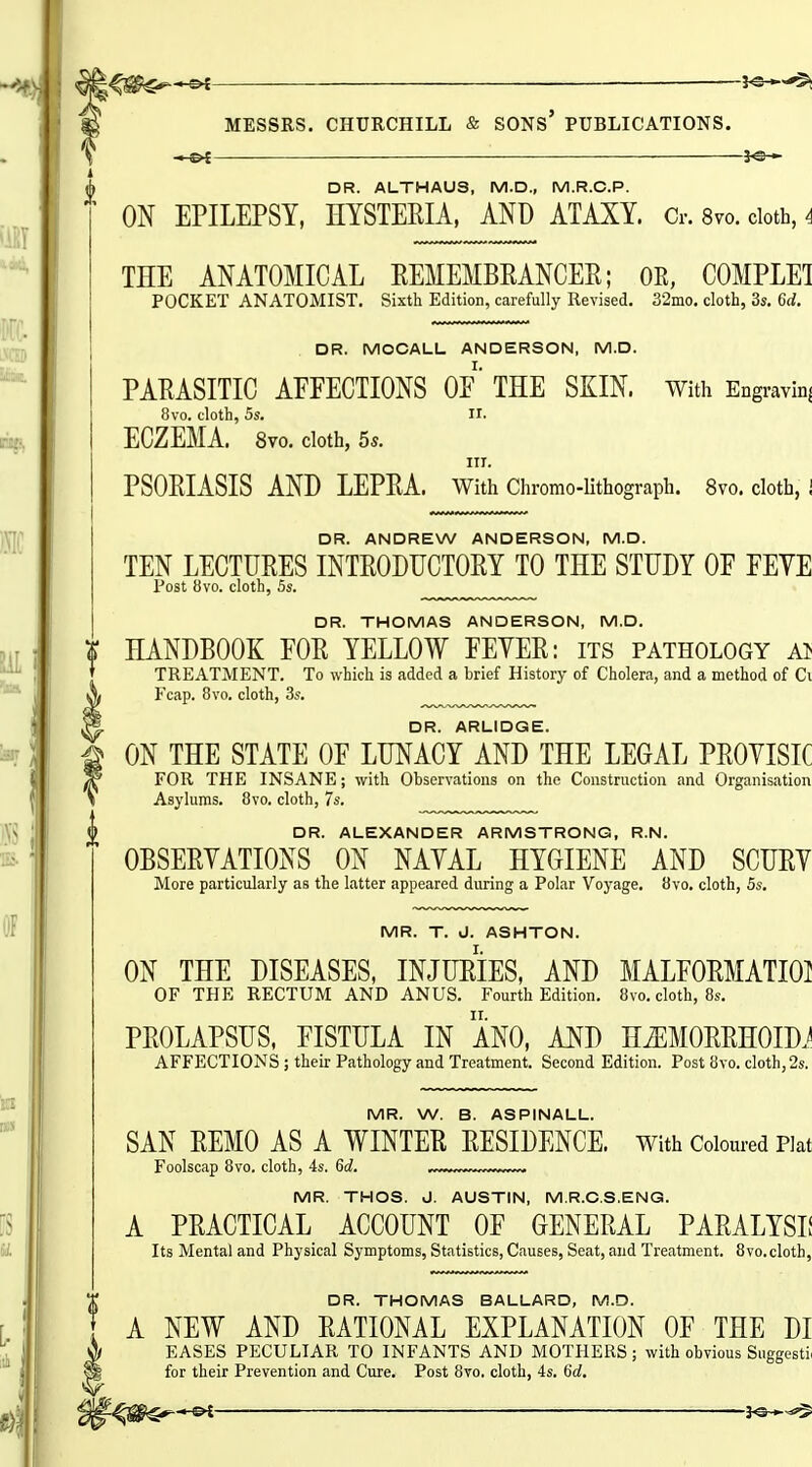 — — DR. ALTHAUS, M.D., M.R.C.P. ON EPILEPSY, HYSTERIA, AND ATAXY. Cr. 8vo. ciotb, 4 THE ANATOMICAL REMEMBRANCER; OR, COMPLEl POCKET ANATOMIST, Sixth Edition, carefully Revised. 32mo. cloth, 3s. 6d. DR. MOCALL ANDERSON, M.D. PARASITIC AFFECTIONS OF* THE SKIN. With Engravinj 8vo. cloth, 5s. II- ECZEMA. 8vo. cloth, 5s. III. PSORIASIS AND LEPRA. With Chromo-Uthograph. 8vo. cloth, i DR. ANDREW ANDERSON, M.D. TEN LECTURES INTRODUCTORY TO THE STUDY OF FEYE Post 8vo. cloth, 5s. „„„^ DR. THOMAS ANDERSON, M.D. <P HANDBOOK FOR YELLOW FEYER: its pathology TREATMENT. To which is added a brief History of Cholera, and a method of Ci A Ecap. 8vo. cloth, 3s. ^^^^^ ^ DR. ARLIDGE. g ON THE STATE OF LUNACY AND THE LEGAL PROYISIC ^ FOR THE INSANE; with Observations on the Construction and Organisation Asylums. 8vo. cloth, 7s. DR. ALEXANDER ARMSTRONG, R.N. OBSERYATIONS ON NAYAL HYOIENE AND SCURY More particularly as the latter appeared during a Polar Voyage. 8vo. cloth, 5s, MR. T. J. ASHTON. ON THE DISEASES, INJURIES, AND MALFORMATIOl OF THE RECTUM AND ANUS. Fourth Edition. 8vo. cloth, 8s. PROLAPSUS, FISTULA IN ANO, AND HiEMORRHOIDJ AFFECTIONS ; their Pathology and Treatment. Second Edition. Post 8vo. cloth, 2s. MR. W. B. ASPINALL. SAN REMO AS A WINTER RESIDENCE, with Coloured Plat Foolscap 8vo. cloth, 4s. 6d. MR. THOS. J. AUSTIN, M.R.O.S.ENG. A PRACTICAL ACCOUNT OF GENERAL PARALYSIf Its Mental and Physical Symptoms, Statistics, Causes, Seat, and Treatment. 8vo.cloth, DR. THOMAS BALLARD, M.D. A NEW AND RATIONAL EXPLANATION OF THE DI EASES PECULIAR TO INFANTS AND MOTHERS; with obvious Siiggestii for their Prevention and Cure. Post 8vo, cloth, 4s. 6c?.