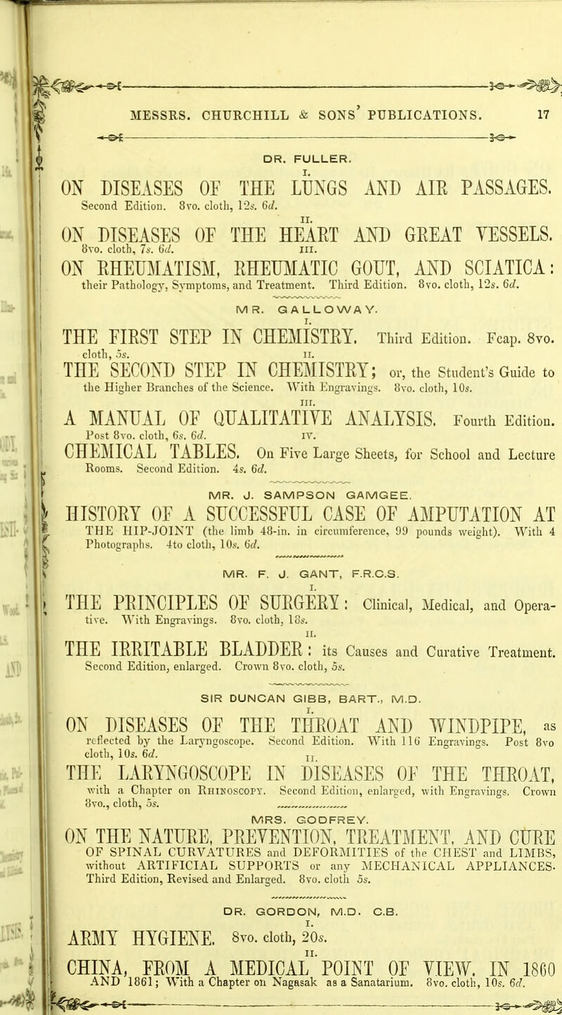 A, MESSRS, CHURCHILL & SONS' PUBLICATIONS. 17 DR. FULLER. ON DISEASES OF THE LUNGS AND AIR PASSAGES. Second Edition. 8vo. cloth, l2s. 6d. ON DISEASES OF THE HEART AND GREAT YESSELS. 8vo. cloth, 7s. (id. III. ON RHEUMATISM, RHETBIATIC GOUT, AND SCIATICA: their Pathologj-, Symptoms, and Treatment. Third Edition. 8vo. cloth, 12s. 6d. MR. GALLOWAY. THE FIRST STEP IN CHEMISTRY. Third Edition. Fcap. 8vo. THE'second STEP IN CHEMISTRY; or, the student's Guide to the Higher Branches of the Science. With Engravings. iJvo. cloth, 10s. A MANUAL OF QUALITATIYE ANALYSIS. Fourth Edition. Post 8vo. cloth, 6s. 6d. lY. CHEMICAL TABLES. On Five La rge Sheets, for School and Lecture Rooms. Second Edition. 4s. 6d. MR. J. SAMPSON GAMGEE. HISTORY OF A SUCCESSFUL CASE OF AMPUTATION AT THE HIP-,IOINT (tlie limb 48-in. in circumference, 99 pounds weight). With 4 Photographs. 4to cloth, lOs. iid. MR. F. J. GANT, F.R.C.S. THE PRINCIPLES OF SURGERY : Clinical, Medical, and Opera- tive. With Engravings. 8vo. cloth, los. 11. THE IRRITABLE BLADDER : its Causes and Curative Treatment. Second Edition, enlarged. Crown 8vo. cloth, 5s. SIR DUNCAN GIBB, BART., M.D. ON DISEASES OF THE THROAT AND WINDPIPE, as reflected by the Larj'ngoscope. Second Edition. With lib Engravings. Post 8vo cloth, lOs. 6d. J, THE LARYNGOSCOPE IN DISEASES OF THE THROAT, with a Chapter on Rhikoscopy. Second Edition, enlarged, with Engravings. Crown iivO., cloth, .3S. . MRS. GODFREY. ON THE NATURE, PREVENTION, TREATMENT, AND CURE OF SPINAL CURVATURES and DEFORMITIES of the CHEST and LIMBS, without ARTIFICIAL SUPPORTS or any MECHANICAL APPLIANCES- Third Edition, Revised and Enlarged. 8vo. cloth 5s. DR. GORDON, M.D. G.B. ARMY HYGIENE. 8vo. doth, 20.. CHINA, FROM A MEDICAl'POINT OF VIEW. IN I860 AND 1861; With a Chapter on Nagasak as a Sanatarium. 8vo. cloth, 10s. 6d.