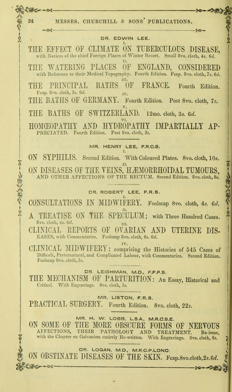 I —€>£ re— DR. EDWIN LEE. THE EFFECT OF CLIMATE ON TUBEECULOUS DISEASE, witli Notices of the chief Foreign Places of Winter Resort. Small 8vo. cloth, 4s. 6il. THE WATERING PLACES OF ENGLAND, CONSIDERED with Reference to their Medical Topography. Fourth Edition. Fcap. 8vo. cloth, 7s. 6d. THE PRINCIPAL BATHS oF FRANCE. Fomth Edition. Fcap. Uvo. cloth, 3s. 6d. THE BATHS OF GERMANY. Fom-th Edition. Post 8vo. cloth, 7s. THE BATHS OF SWITZERLAND. i2mo. cloth, 3^. 6rf. HOMCEOPATHY AND HYDROPATHY IMPARTIALLY AP- PRECIATED. Fourth Edition. Post 8vo. cloth, 3s. MR. HENRY LEE, F.R.C.S. I. ON SYPHILIS. Second Edition. With Coloured Plates. 8vo. cloth, lO*. ON DISEASES OF THE YEINSriliEMORRHOIDAL TUMOURS, AND OTHER AFFECTIONS OF THE RECTUM. Second Edition. Bvo. cloth, 8s. DR. ROBERT LEE, F.R.S. f CONSULTATIONS IN MIDWIFERY. Foolscap 8vo. cloth, 4.. 6rf. t A TREATISE ON THE SPECULUM; with Three Hundred Cases. 8vo. cloth, 4s. (id. jjj CLINICAL REPORTS OF OVARIAN AND UTERINE DIS- EASES, with Commentaries. Foolscap 8vo. cloth, 6s. 6d. IV. CLINICAL MIDWIFERY: comprising the Histories of 545 Cases of Difficult, Preteniatural, and Complicated Labour, with Commentaries. Second Edition. Foolscap 8vo. cloth, 5?. DR. LEISHMAN, M.D., F.F.P.S. THE MECHANISM OF PARTURITION: An Essay, Historical and Critical. With Engravings. 8vo. cloth, 5s. MR. LISTON, F.R.S. PRACTICAL SURGERY. Fourth Edition. 8vo. cloth, 22s. MR. H, W. LOBB, L.S.A., M.R.C.S.E. ON SOME OF THE MORE OBSCURE FORMS OF NERYOUS AFFECTIONS, THEIR PATHOLOGY AND TREATMENT. Re-issue, with the Chapter on Galvanism entirely Re-written. With Engravings. 8vo. cloth, 8s. DR. LOGAN, M.D., M.R.C.P.LOND. ON OBSTINATE DISEASES OF THE SKIN. Fcap.8vo.cioth,2..6i. ______ __ .i^s^^tf^^^^