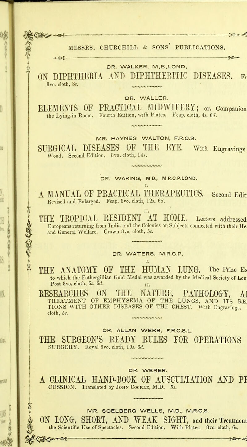 —0{ 3«— i if DR. WALKER, M.B.LOND. ON DIPHTHERIA AND DIPHTHEPJTIC DISEASES. Fc 8vo. cloth, 3s. ^ DR. WALLER. ELEMENTS OP PRACTICAL l^tlDWIFERY; or. Companion the Lying-in Room. Fourth Edition, with Piates. Fcap. cloth, 4s. 6d. MR. HAYNES WALTON, F.R.C.S. SURGICAL DISEASES OF THE EYE. With Engravings ■\Vood. Second Edition. 8vo. cloth, Hj. DR. WARING, WI.D., M.R.C P.LOND. I. A MANUAL OF PRACTICAL THERAPEUTICS. Second Editi Revised and Enlarged. Fcap. 8vo. cloth, 12s. M. THE TROPICAL RESIDENT ' AT HOME, Letters addressed Europeans returning from India and the Colonics on Subjects connected with their He; and General Welfare. Crown 8vo. cloth, as. it DR. WATERS, M.R.C.P. I. THE ANATOMY OF THE HUMAN LUNG, The Prize Es to which the Fothergillian Gold Medal was awarded by the Medical Society of Lon^ Post 8vo. cloth, 6s. i)d. RESEARCHES ON THE NATURE, PATHOLOGY, A] TREATMENT OF EMPHYSEMA OF THE LUNGS, AND ITS REl TIONS WITH OTHER DISEASES OF THE CHEST. With Engravings, cloth, OS. OR, ALLAN WEBB, F.R.C.S.L. THE SURGEON'S READY RULES FOR OPERATIONS SURGERY. Roval 8vo. cloth, 10s. 6(/. DR. WEBER. A CLINICAL HAND-BOOK OF AUSCULTATION AND PI CUSSION. Translated by John Cockle, M.D. 5s. ; MR. SOELBERG WELLS, M.D., M.R.C.S. ON LONG, SHORT, AND WEAK SIGHT, and their Treatment the Scientific Use of Spectacles. Second Edition. With Plates. 8vo. cloth, 6s. » ^