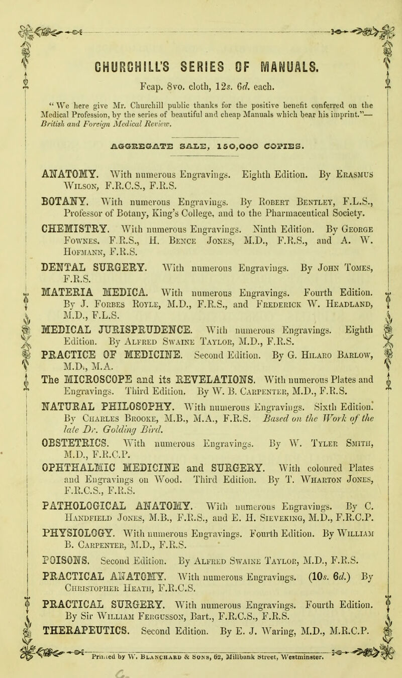 CHURCHILL'S SERIES OF IVIANUALS. Fcap. 8vo. cloth, 125. 6d. each.  We here give Mr. Churcliill public thanks for tlic positive benefit conferred on the Medical Profession, by the series of beautiful and cheap Manuals which bear his imprint.— British and Foreign Medical Revii-iv. AOGHEGilTi: salt:, 150,000 COPISS. Al'ATOMY. With numerous EngTaviugs. Eighth Edition, By Erasmus Wilson, F.R.C.S., F.li.S. BOTANY. With numerous Engraviugs. By Egbert Bentley, F.L.S., Professor of Botany, King's College, and to the Pharmaceutical Society. CHEMISTRY. With numerous Engravings. Ninth Edition. By George j FowNEs. F.R.S., H. Bence Jones, M.D., F.lt.S., and A. W. j HOFMANN, F.R.S. DENTAL SURGERY. AVith numerous Engravings. By John Tomes, ' F.R.S. 1 MATERIA MEDICA. With numerous Engravings. Fourth Edition. I Bv J. Forbes Royle, M.D., F.R.S., and Frederick W. Headland, ^ M.D., F.L.S. ^ MEBICAL JURISPRUDENCE. With numerous Engravings. Eighth Edition. By Alfred Swaine Taylor, M.D., F.R.S. % PRACTICE OF MEDICINE. Second Edition. By G. Hilaro Barlow, t M.D., M.A. The MICROSCOPE and its REVELATIONS. With numerous Plates and EngTavings. Third Edition, By W. B. Carpenter, M.D., F.R.S, NATURAL PHILOSOPHY. With numerous Engravings. Sixth Editiou! By Cuarles Brooke, M.B., M,A., F.R.S. Baaed on the Work of the late Dr. Goldiiig Bird. OBSTETRICS. AYith numerous Engravings. By \V. Tyler Smith, M.D., F.R.C.P. OPHTHALMIC MEDICINE and SURGERY. With coloured Plates and Engravings on Wood. Third Edition. By T. Wharton Jones, F.R.C.S., F.R.S. PATHOLOGICAL ANATOMY. With numerous Engravings, By C. IIandfield Jones, M.B., F.R.S., and E. H. Sieveking, M.D., F.R.C.P. PHYSIOLOGY. With numerous Engravings. Fourth Edition. By William B. Carpenter, M.D., F.R.S. POISONS. Second Edition. By Alfred Swaine Taylor, M.D., F.R.S, PRACTICAL AIJATOMY. With numerous Engravings. (lOs. Qd.) By Christopher Heath, F.R.C.S. PRACTICAL SURGERY. With numerous Engravings. Fourth Edition. By Sir William Feiigusson, Bart., F.R.C.S., F.R.S. THERAPEUTICS. Second Edition. By E. J. Waring, M.D., M.R.C.P. Pni.ied by \V, Blancuabd & Sons, 62, Millbank Street, Westminster. '