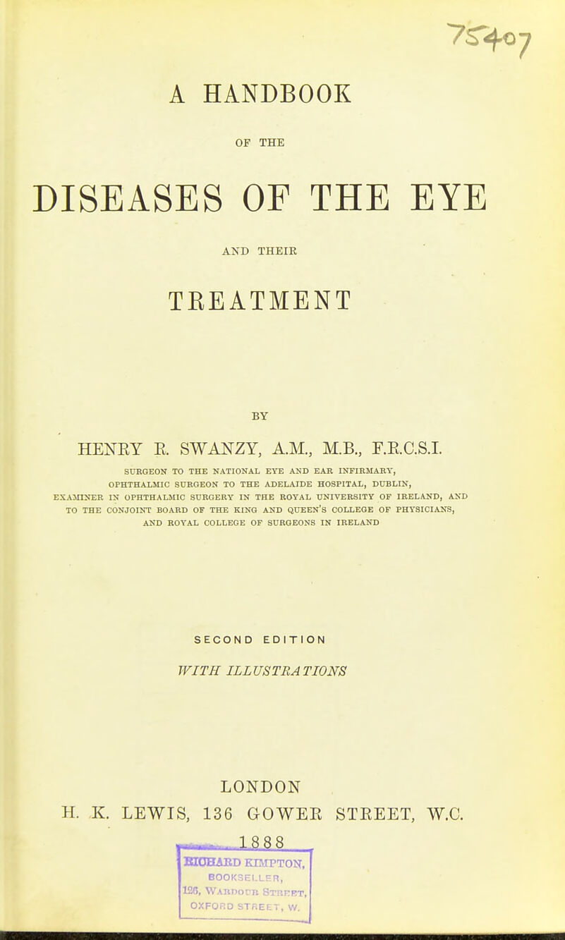 A HANDBOOK OF THE DISEASES OF THE EYE AND THEIE TEEATMENT BY HENRY E. SWANZY, A.M., M.B., F.E.C.S.I. SURGEON TO THE NATIONAL EYE AND EAR INFIRMARY, OPHTHALMIC SURGEON TO THE ADELAIDE HOSPITAL, DUBLIN, EXAMINER IN OPHTHALMIC SURGERY IN THE ROYAL UNIVERSITY OP IRELAND, AND TO THE CONJOINT BOARD OF THE KINO AND QUEEN's COLLEGE OF PHYSICIANS, AND ROYAL COLLEGE OF SURGEONS IN IRELAND SECOND EDITION WITH ILLUSTRATIONS LONDON H. K. LEWIS, 136 GOWER STREET, W.C. MujulABd kimpton, BOOKSELLER, 126, WAnnorn Strhet, OXFORD STREET, W.