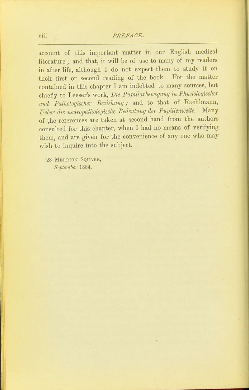 account of this important matter in our English medical hterature ; and that, it will be of use to many of my readers in after life, although I do not expect them to study it on their first or second reading of the book. For the matter contained in this chapter I am indebted to many sources, but chiefly to Leeser's work, Bk PiqnUarleweguncj in Physiologischer unci Pathologischer Beziehung; and to that of Eaehlmann, Ueber die neuroj)cUhologische Bedeutung der Pupillenweite. Many of the references are taken at second hand from the authors consulted for this chapter, when I had no means of verifying them, and are given for the convenience of any one who may wish to inquire into the subject. 23 Merrion Square, September 1884.