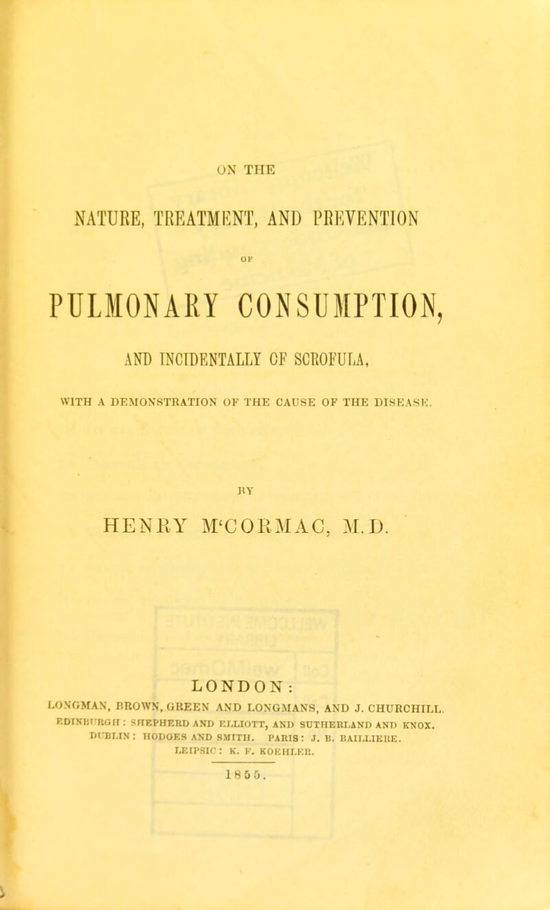 UN THE NATURE, TREATMENT, AND PREVENTION 01' PULMONARY CONSUMPTION, AND INCIDENTALLY OF SCKOFULA, WITH A DEMONSTRATION OF THE CAUSE OF THE DISEASE. BY HENRY M'COPvMAC, M.D. LONDON: LONGMAN, BROWN, GREEN AND LONGMANS, AND J. CHURCHILL. EDT-VBtinGII : SnEPHERDAND ELLIOTT, AND SUTHERLAND ANT) KNOX. DUBLIN: TIODOES AND SMITH. PARIS : J. B. BAII.LIERE. LEIP.SIC : K. F. KOEHI.ER. 18 0 0.