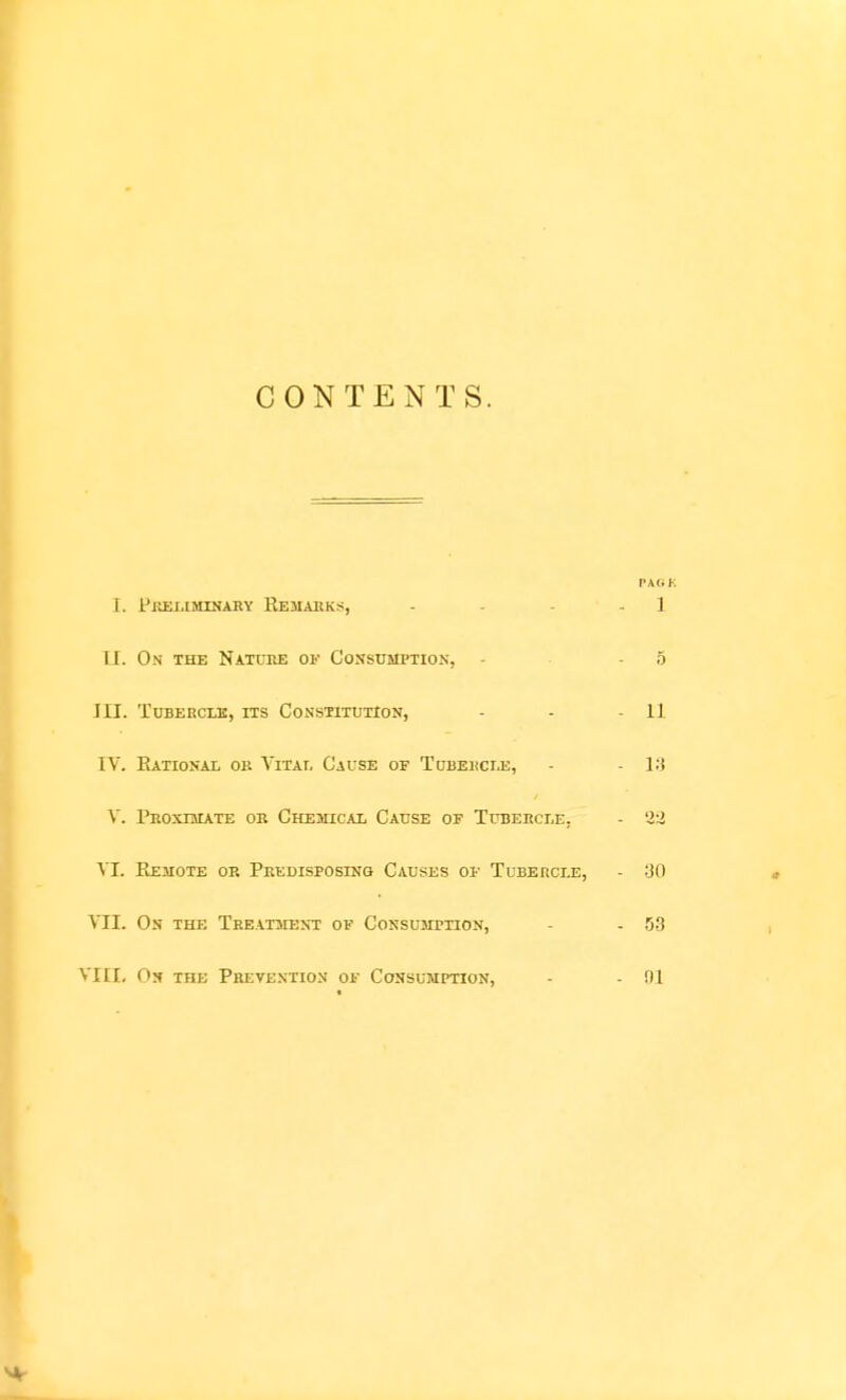 CONTENTS. PAOK I. Preliminaky Eemaiiks, - - - - 1 II. O.N THE Natuke or Consumption, - - 5 III. TcBERCui, ITS Constitution, - - - H IV. EaTIONAL OB VlTAT, CaUSE OF TuBEllCI.E, - - ]:t V. Proximate or Chemical Cause of Tubercle, - '2:i VI. Kemote or Predisposing Causes of Tubercle, - :J0 VII. On the Treatment of Consumption, - - US VHI, On the Pkevextion of Consumption, - - 01