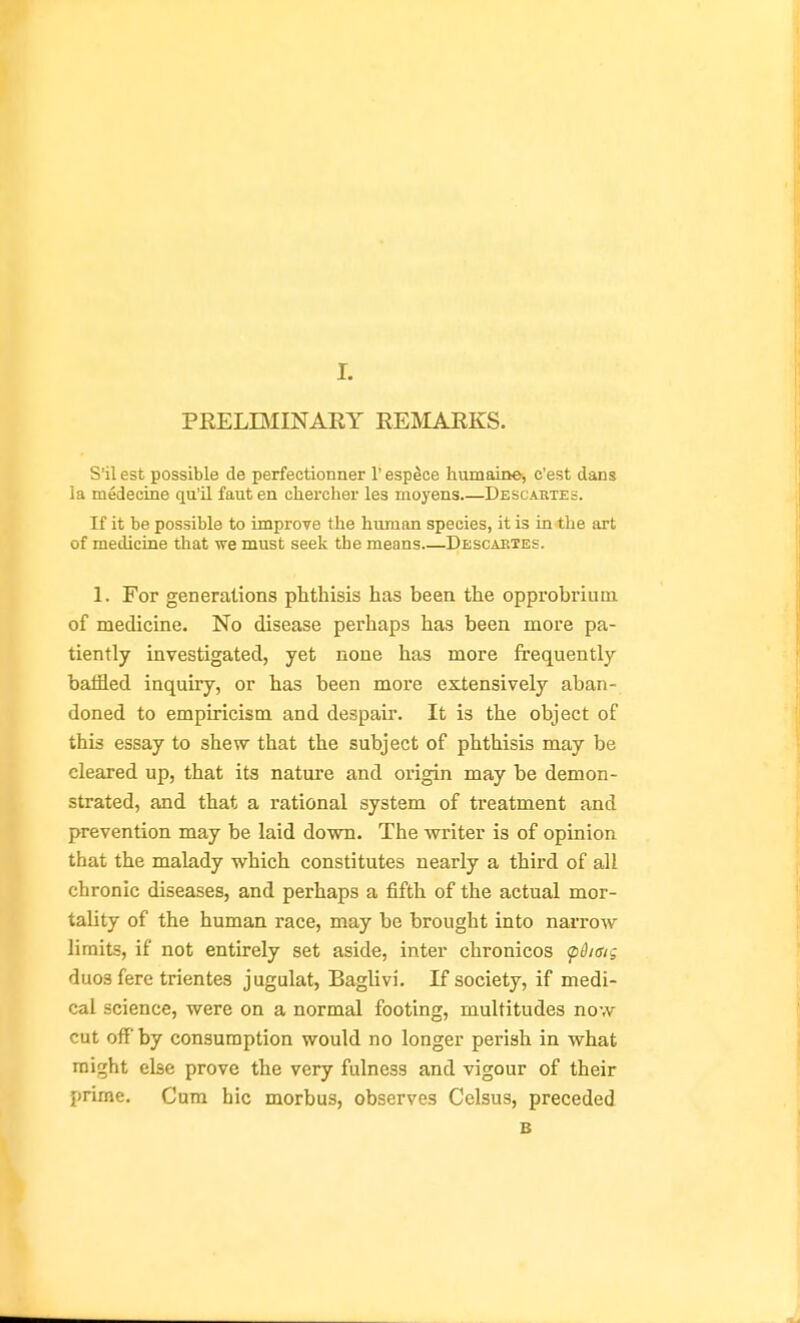 PRELBIINAEY REMARKS. SHI est possible de perfectionner 1' espece humaiDe, c'est dans ia medecine qu'il faut en chercher les moyens Descabtes. If it be possible to improve the human species, it is in the art of medicine that we must seek the means Descaetes. 1. For generations phthisis has been the opprobrium of medicine. No disease perhaps has been more pa- tiently investigated, yet none has more frequently baffled inquiry, or has been more extensively aban- doned to empiricism and despair. It is the object of this essay to shew that the subject of phthisis may be cleared up, that its nature and origin may be demon- strated, and that a rational system of treatment and prevention may be laid down. The writer is of opinion that the malady which constitutes nearly a third of all chronic diseases, and perhaps a fifth of the actual mor- tality of the human race, may be brought into narrow limits, if not entirely set aside, inter chronicos ^disig duos fere trientes jugulat, Baglivi. If society, if medi- cal science, were on a normal footing, multitudes now cut off by consumption would no longer perish in what might else prove the very fulness and vigour of their prime. Cum hie morbus, observes Celsus, preceded B