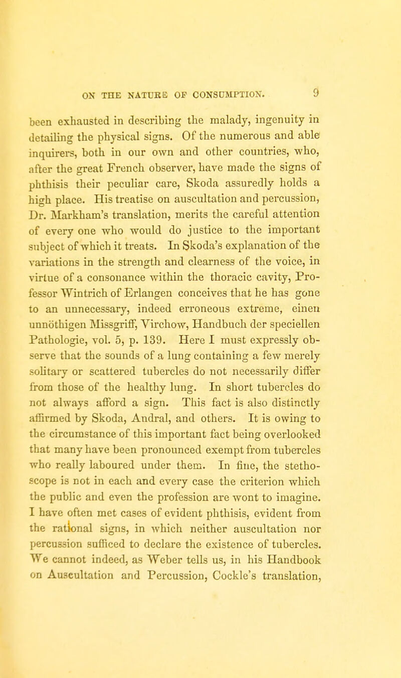 been exhausted in describing the malady, ingenuity in detailing the physical signs. Of the numerous and able inquirers, both in our own and other countries, who, after the great French observer, have made the signs of phthisis their peculiar care, Skoda assuredly holds a high place. His treatise on auscultation and percussion, Dr. Markham's translation, merits the careful attention of every one who would do justice to the important subject of which it treats. In Skoda's explanation of the variations in the strength and clearness of the voice, in virtue of a consonance within the thoracic cavity, Pro- fessor Wintrich of Erlangen conceives that he has gone to an unnecessary, indeed erroneous extreme, eineu unnothigen IMissgriff, Virchow, Handbuch der speciellen Pathologic, vol. 5, p. 139. Here I must expressly ob- serve that the sounds of a lung containing a few merely solitary or scattered tubercles do not necessarily differ from those of the healthy lung. In short tubercles do not always afford a sign. This fact is also distinctly affirmed by Skoda, Andral, and others. It is owing to the circumstance of this important fact being overlooked that many have been pronounced exempt from tubercles who really laboured under them. In fine, the stetho- scope is not in each and every case the criterion which the public and even the profession are wont to imagine. I have often met cases of evident phthisis, evident from the rational signs, in ^vhich neither auscultation nor percussion sufficed to declare the existence of tubercles. We cannot indeed, as Weber tells us, in his Handbook on Auscultation and Percussion, Cockle's translation,