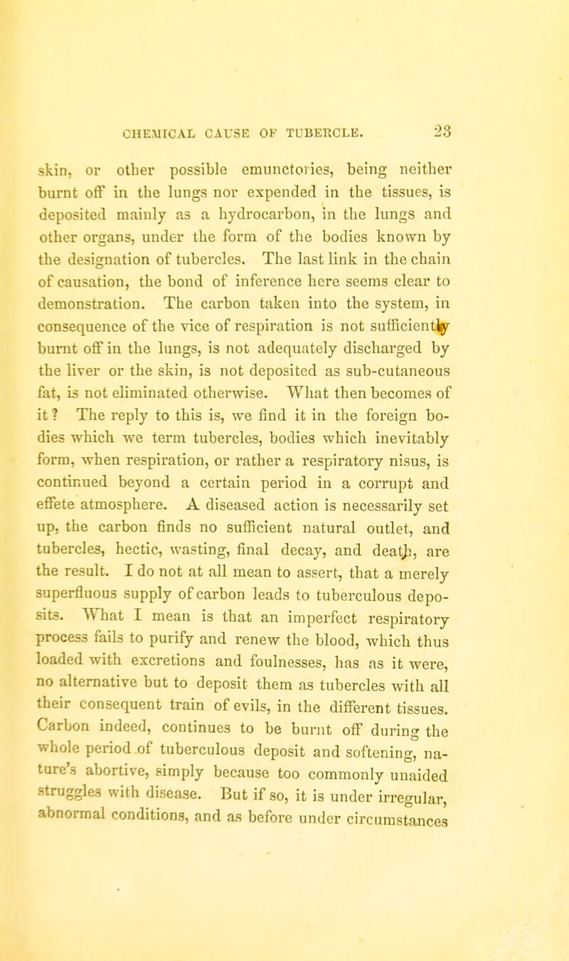 skin, or other possible emuiictoiies, being neither burnt off in tlie lungs nor expended in the tissues, is deposited mainly as a hydrocarbon, in the lungs and other organs, under the form of the bodies known by the designation of tubercles. The last link in the chain of causation, the bond of inference here seems clear to demonstration. The carbon taken into the system, in consequence of the vice of respiration is not sufficientlpr burnt off in the lungs, is not adequately discharged by the liver or the skin, is not deposited as sub-cutaneous fat, is not eliminated otherwise. What then becomes of it ? The reply to this is, we find it in the foreign bo- dies which we term tubercles, bodies which inevitably form, when respiration, or rather a respiratory nisus, is continued beyond a certain period in a corrupt and effete atmosphere. A diseased action is necessarily set up, the carbon finds no sufficient natural outlet, and tubercles, hectic, wasting, final decay, and deat^, are the result. I do not at all mean to assert, that a merely superfluous supply of carbon leads to tuberculous depo- sits. AVhat I mean is that an imperfect respiratory process fails to purify and renew the blood, which thus loaded with excretions and foulnesses, has as it were, no alternative but to deposit them as tubercles with all their consequent train of evils, in the different tissues. Carbon indeed, continues to be burnt off during the whole period of tuberculous deposit and softening, na- ture's abortive, simply because too commonly unaided struggles with disease. But if so, it is under irregular, abnormal conditions, and as before under circumstances