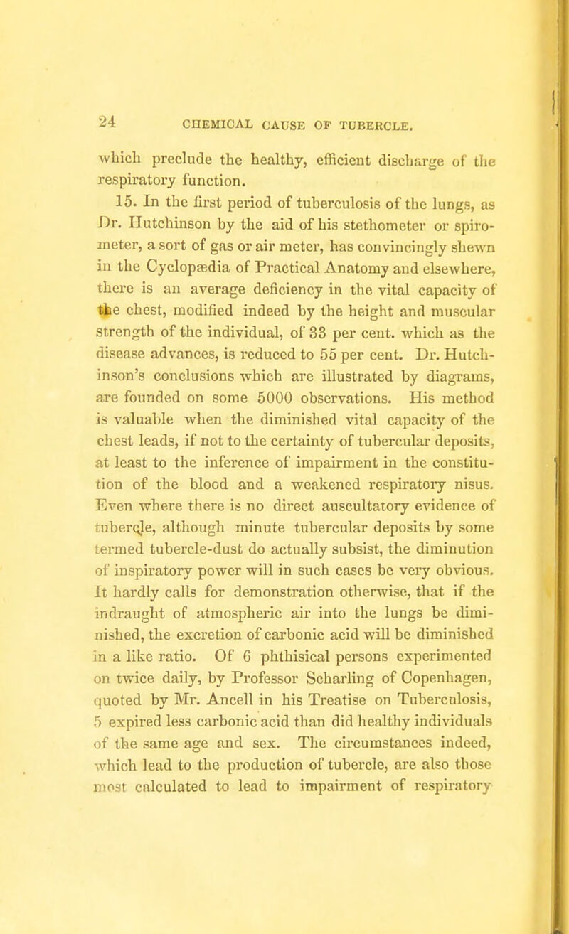 ■which preclude the healthy, efficient discharge of the respiratory function. 15. In the lirst period of tuberculosis of the lungs, as Dr. Hutchinson by the aid of his stethometer or spiro- meter, a sort of gas or air meter, has convincingly shewn in the Cyclopffidia of Practical Anatomy and elsewhere, there is an average deficiency in the vital capacity of t^e chest, modified indeed by the height and muscular strength of the individual, of 33 per cent, which as the disease advances, is reduced to 55 per cent. Dr. Hutch- inson's conclusions which are illustrated by diagrams, are founded on some 5000 observations. His method is valuable when the diminished vital capacity of the chest leads, if not to the certainty of tubercular deposits, at least to the inference of impairment in the constitu- tion of the blood and a weakened respiratory nisus. Even where there is no direct auscultatory evidence of tubercle, although minute tubercular deposits by some termed tubercle-dust do actually subsist, the diminution of inspiratory power will in such cases be vei-y obvious. It hardly calls for demonstration otherwise, that if the indraught of atmospheric air into the lungs be dimi- nished, the excretion of carbonic acid will be diminished in a like ratio. Of 6 phthisical persons experimented on twice daily, by Professor Scharling of Copenhagen, quoted by Mx. Ancell in his Treatise on Tuberculosis, 5 expired less carbonic acid than did healthy individuals of the same age and sex. The circumstances indeed, which lead to the production of tubercle, are also those most calculated to lead to impairment of respiratory