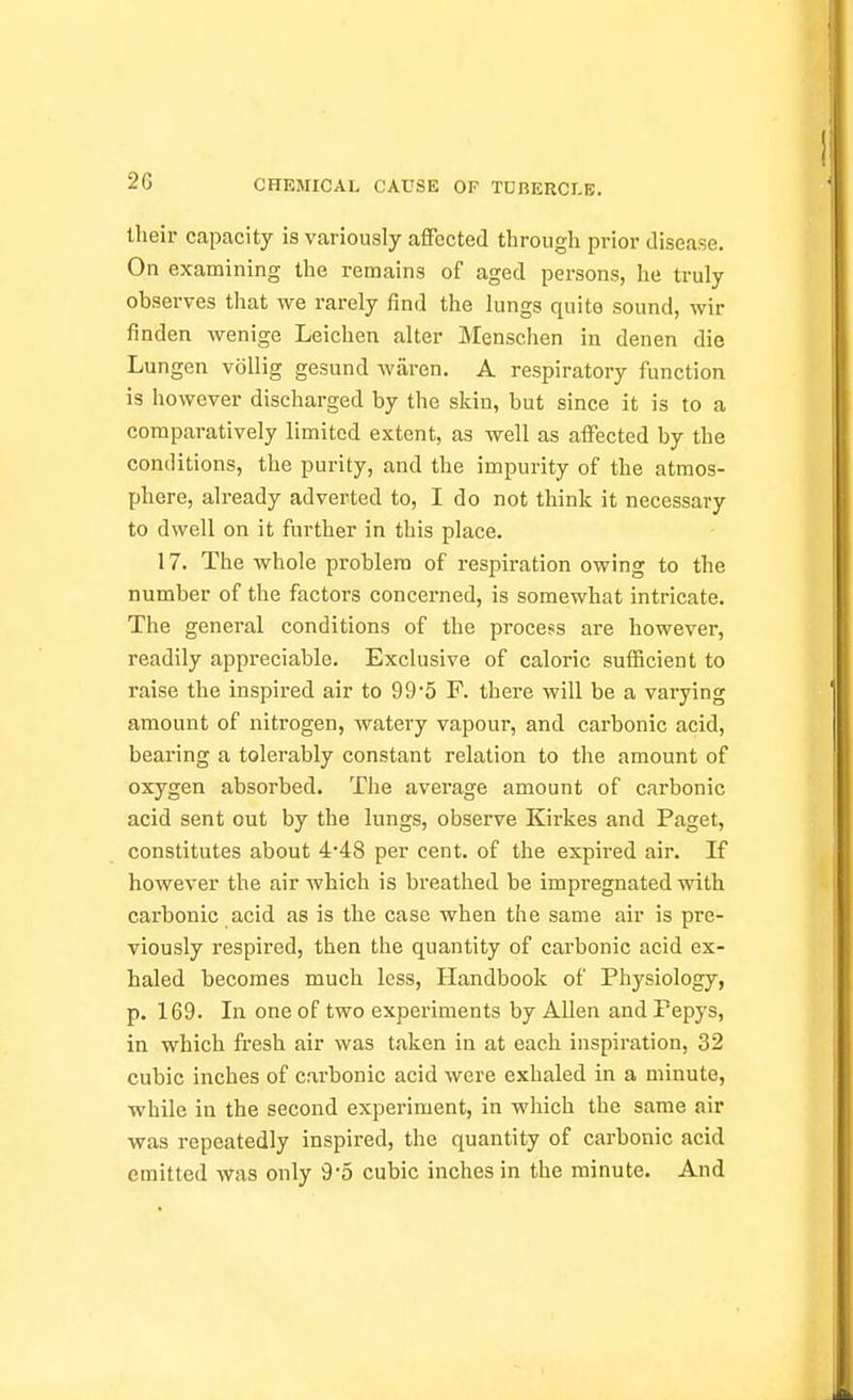 their capacity is variously affected through prior disease. On examining the remains of aged persons, he truly observes that we rarely find the lungs quite sound, wir finden wenige Leichen alter Menschen iu denen die Lungen vollig gesund wiiren. A respiratory function is however discharged by the skin, but since it is to a comparatively limited extent, as well as affected by the conditions, the purity, and the impurity of the atmos- phere, already adverted to, I do not think it necessary to dwell on it further in this place. 17. The whole problem of respiration owing to the number of the factors concerned, is somewhat intricate. The general conditions of the process are however, readily appreciable. Exclusive of caloric sufficient to raise the inspired air to 99'5 F. there will be a varying amount of nitrogen, watery vapour, and carbonic acid, bearing a tolerably constant relation to the amount of oxygen absorbed. The average amount of carbonic acid sent out by the lungs, observe Kirkes and Paget, constitutes about 4'48 per cent, of the expired air. If however the air which is breathed be impregnated with carbonic acid as is the case when the same air is pre- viously respired, then the quantity of cai'bonic acid ex- haled becomes much loss. Handbook of Physiology, p. 169. In one of two experiments by Allen and Pepys, in which fresh air was taken in at each inspiration, 32 cubic inches of carbonic acid were exhaled in a minute, while in the second experiment, in which the same air was repeatedly inspired, the quantity of carbonic acid emitted was only 9'5 cubic inches in the minute. And
