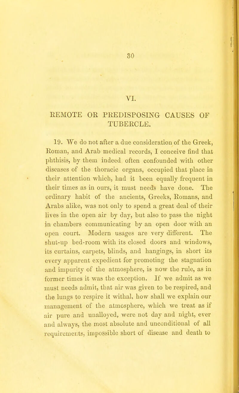 80 VI. REMOTE OR PREDISPOSING CAUSES OF TUBERCLE. 19. We do not after a due consideration of the Greek, Roman, and Arab medical records, I conceive find that phthisis, by them indeed often confounded with other diseases of the thoracic organs, occupied that place in their attention which, had it been equally frequent in their times as in ours, it must needs have done. The ordinary habit of the ancients, Greeks, Romans, and Arabs alike, was not only to spend a great deal of their lives in the open air by day, but also to pass the night in chambers communicating by an open door with an open court. Modern usages are very different. The shut-up bed-room with its closed doors and windows, its curtains, carpets, blinds, and hangings, in short its every apparent expedient for promoting the stagnation and impurity of the atmosphere, is now the rule, as in former times it was the exception. If we admit as we must needs admit, that au' was given to be respired, and the lungs to respire it withal, how shall we explain our management of the atmosphere, which we treat as if air pure and unalloyed, were not day and night, ever and always, the most absolute and unconditional of all requiremcLts, impossible short of disease and death to