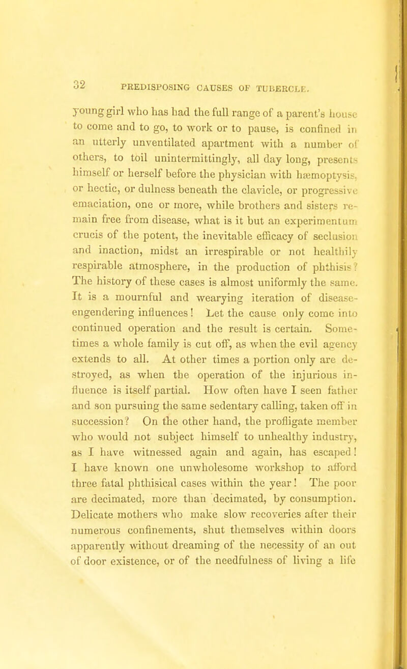 young girl who Las had the full range of a parent's house to come and to go, to work or to pause, is confined in an utterly unventilated apartment with a number of others, to toil unintermittingly, all day long, presents himself or herself before the physician with hajmoptysis, or hectic, or dulness beneath the clavicle, or progressive emaciation, one or more, while brothers and sisters re- main free from disease, what is it but an experimentum crucis of the potent, the inevitable efficacy of seclusion and inaction, midst an irrespirable or not healthily respirable atmosphere, in the production of phthisis? The history of these cases is almost uniformly the same. It is a mournful and wearying iteration of disease- engendei-ing influences! Let the cause only come into continued operation and the result is certain. Some- times a whole family is cut off, as when the evil agency extends to all. At other times a portion only are de- stroyed, as when the operation of the injurious in- fluence is itself partial. How often have I seen father and son pursuing the same sedentary calling, taken off in succession? On the other hand, the profligate member who would not subject himself to unhealthy industry, as I have witnessed again and again, has escaped! I have known one unwholesome workshop to afford three fatal phthisical cases within the year! The poor are decimated, more than decimated, by consumption. Delicate mothers who make slow recoveries after their numerous confinements, shut themselves within doors apparently without dreaming of the necessity of an out of door existence, or of the needfulness of living a life