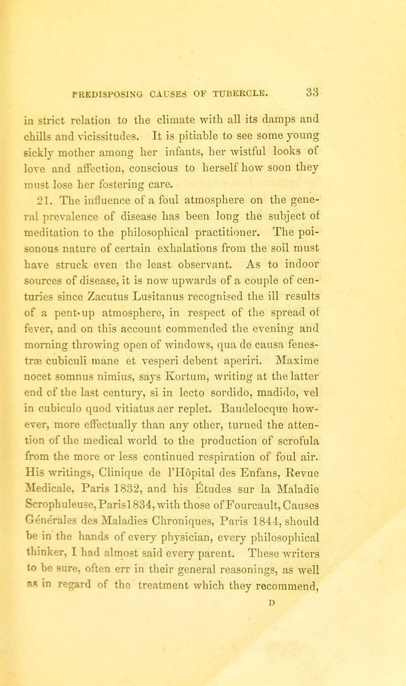 in strict relation to the climate with all its damps and chills and vicissitudes. It is pitiable to see some young sickly mother among her infants, her wistful looks of love and aiFection, conscious to herself how soon they must lose her fostering care. 21. The influence of a foul atmosphere on the gene- ral prevalence of disease has been long the subject of meditation to the philosophical practitioner. The poi- sonous nature of certain exhalations from the soil must have struck even the least observant. As to indoor sources of disease, it is now upwards of a couple of cen- turies since Zacutus Lusitanus recognised the ill results of a pent'up atmosphere, in respect of the spread of fever, and on this account commended the evening and morning throwing open of windows, qua de causa fenes- trse cubiculi mane et vesperi debent aperiri. Maxime nocet somnus nimius, says Kortum, writing at the latter end of the last centuiy, si in lecto sordido, madido, vel in cubiculo quod vitiatus aer replet. Baudelocque how- ever, more effectually than any other, turned the atten- tion of the medical world to the production of scrofula from the more or less continued respiration of foul air. His writings, Clinique de I'Hopital des Enfans, Revue Medicale, Paris 1832, and his fitudes sur la Maladie Scrophuleuse,Parisl834, with those of Fourcault, Causes Generales des Maladies Chroniques, Paris 1844, should be in the hands of every physician, every philosophical thinker, I had almost said every parent. These writers to be sure, often err in their general reasonings, as well a« in regard of the treatment which they recommend, D