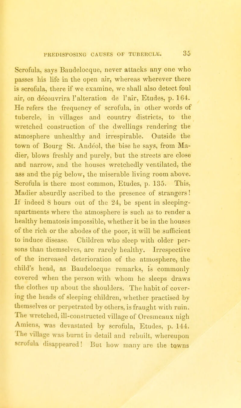 Scrofula, says Baudelocque, never attacks any one who passes his life in the open air, whereas wherever there is scrofula, there if we examine, we shall also detect foul air, on decouvrira I'alteration de I'air, Etudes, p. 164. He refers the frequency of scrofula, in other words of tubercle, in villages and country districts, to the wretched construction of the dwellings rendering the atmosphere unhealthy and irrespirable. Outside the town of Bourg St. Andeol, the bise he says, from Ma- dier, blows freshly and purely, but the streets are close and narrow, and the houses wretchedly ventilated, the ass and the pig below, the miserable living room above. Scrofula is there most common. Etudes, p, 135. This, Madier absurdly ascribed to the presence of sti'angers! If indeed S hours out of the 24, be spent in sleeping- apartments where the atmosphere is such as to render a healthy hematosis impossible, whether it be in the houses of the rich or the abodes of the poor, it will be sufficient to induce disease. Children who sleep with older per- sons than themselves, are rarely healthy. Irrespective of the increased deterioration of the atmosphere, the child's head, as Baudelocque remarks, is commonly covered when the person with whom he sleeps draws the clothes up about the shoulders. The habit of cover- ing the heads of sleeping children, whether practised by themselves or perpetrated by others, is fraught with ruin. The wretched, ill-constructed village of Oresmeaux nigh Amiens, was devastated by scrofula. Etudes, p. 144. The village was burnt in detail and rebuilt, whereupon scrofula disappeared! But how many are the tQwns